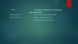 TOPIC HALLIDAY’S MODEL OF LANGUAGE
AND DISCOURSE
PRESENTED TO MA’AM FARKHANDA TAUQEER
PRESENTED BY FASEHA AFZAL (ROLL#21)
ZARMEENA NOOR (ROLL#32)
 
