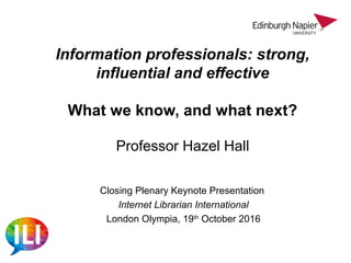 Information professionals: strong,
influential and effective
What we know, and what next?
Professor Hazel Hall
Closing Plenary Keynote Presentation
Internet Librarian International
London Olympia, 19th
October 2016
 