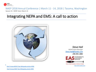 NAEP 2018 Annual Conference | March 11 - 14, 2018 | Tacoma, Washington
Session 41 | NEPA Tools| March 14
Integrating NEPA and EMS: A call to action
Steve Hall
NEPA Project Manager
Steve.Hall@easbio.com
206.441.1882
http://www.easbio.com/
Don’t know NEPA? See Wikipedia article HERE
Don’t know EMS? See Wikipedia article HERE
*
 