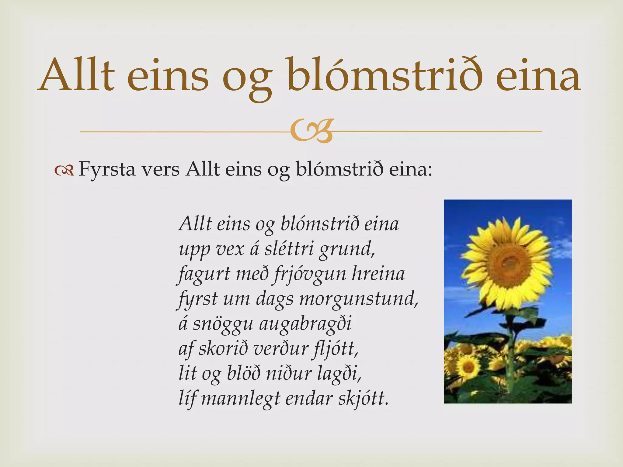 Allt eins og blómstrið eina
             
 Fyrsta vers Allt eins og blómstrið eina:

             Allt eins og blómstrið eina
             upp vex á sléttri grund,
             fagurt með frjóvgun hreina
             fyrst um dags morgunstund,
             á snöggu augabragði
             af skorið verður fljótt,
             lit og blöð niður lagði,
             líf mannlegt endar skjótt.
 