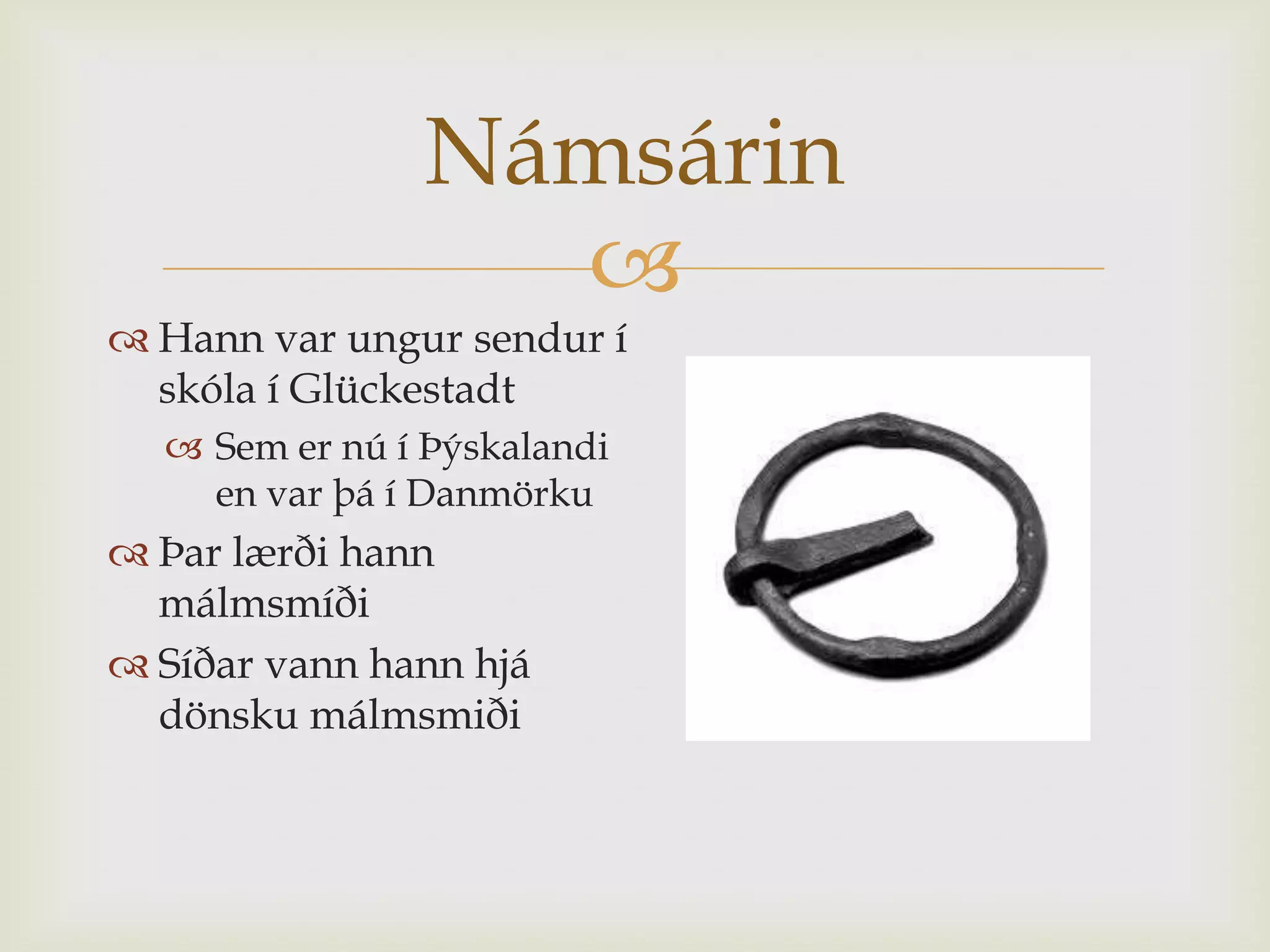 Námsárin
                  
 Hann var ungur sendur í
  skóla í Glückestadt
   Sem er nú í Þýskalandi
    en var þá í Danmörku
 Þar lærði hann
  málmsmíði
 Síðar vann hann hjá
  dönsku málmsmiði
 