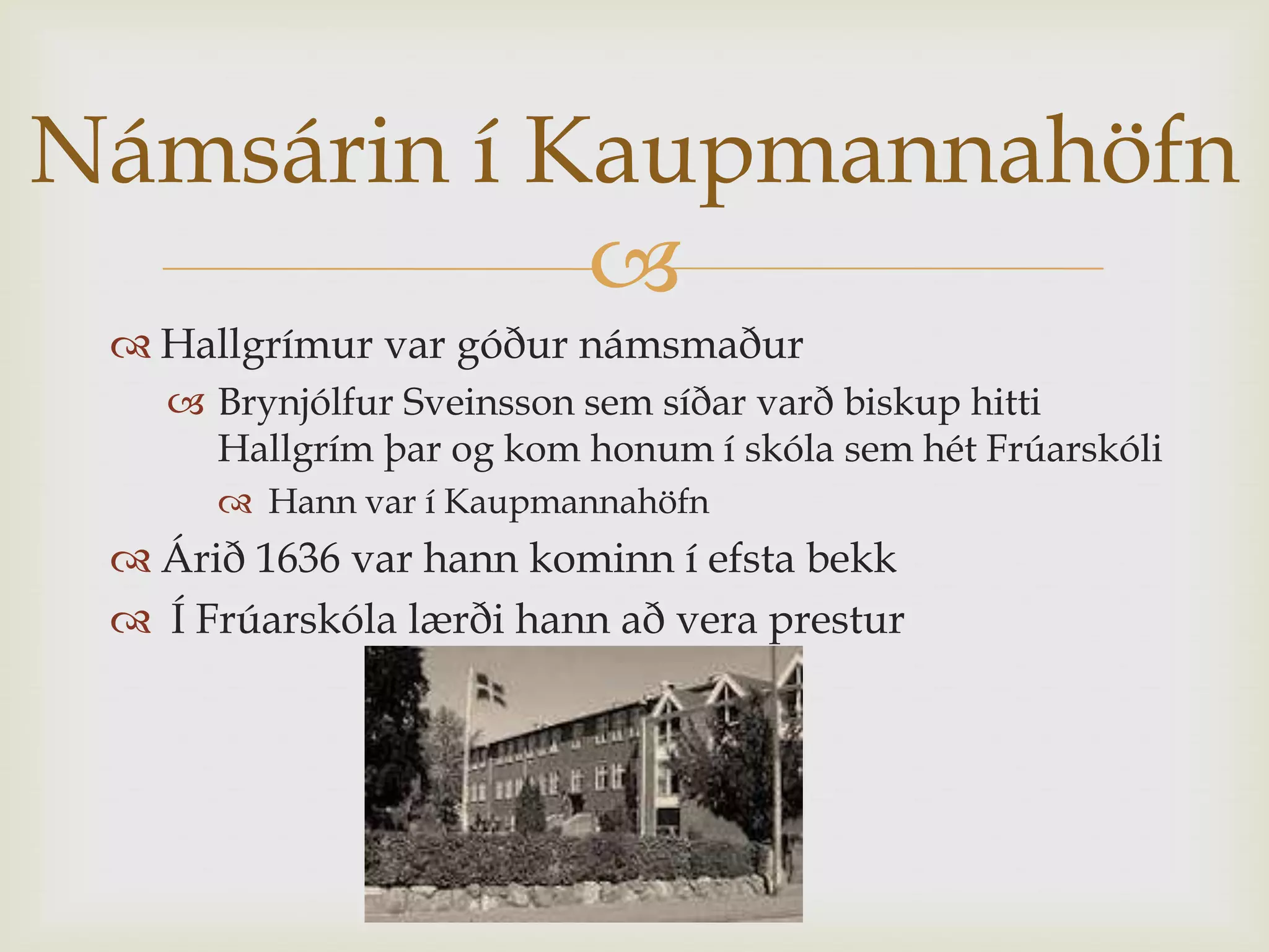 Námsárin í Kaupmannahöfn
            
  Hallgrímur var góður námsmaður
    Brynjólfur Sveinsson sem síðar varð biskup hitti
     Hallgrím þar og kom honum í skóla sem hét Frúarskóli
       Hann var í Kaupmannahöfn
  Árið 1636 var hann kominn í efsta bekk
  Í Frúarskóla lærði hann að vera prestur
 