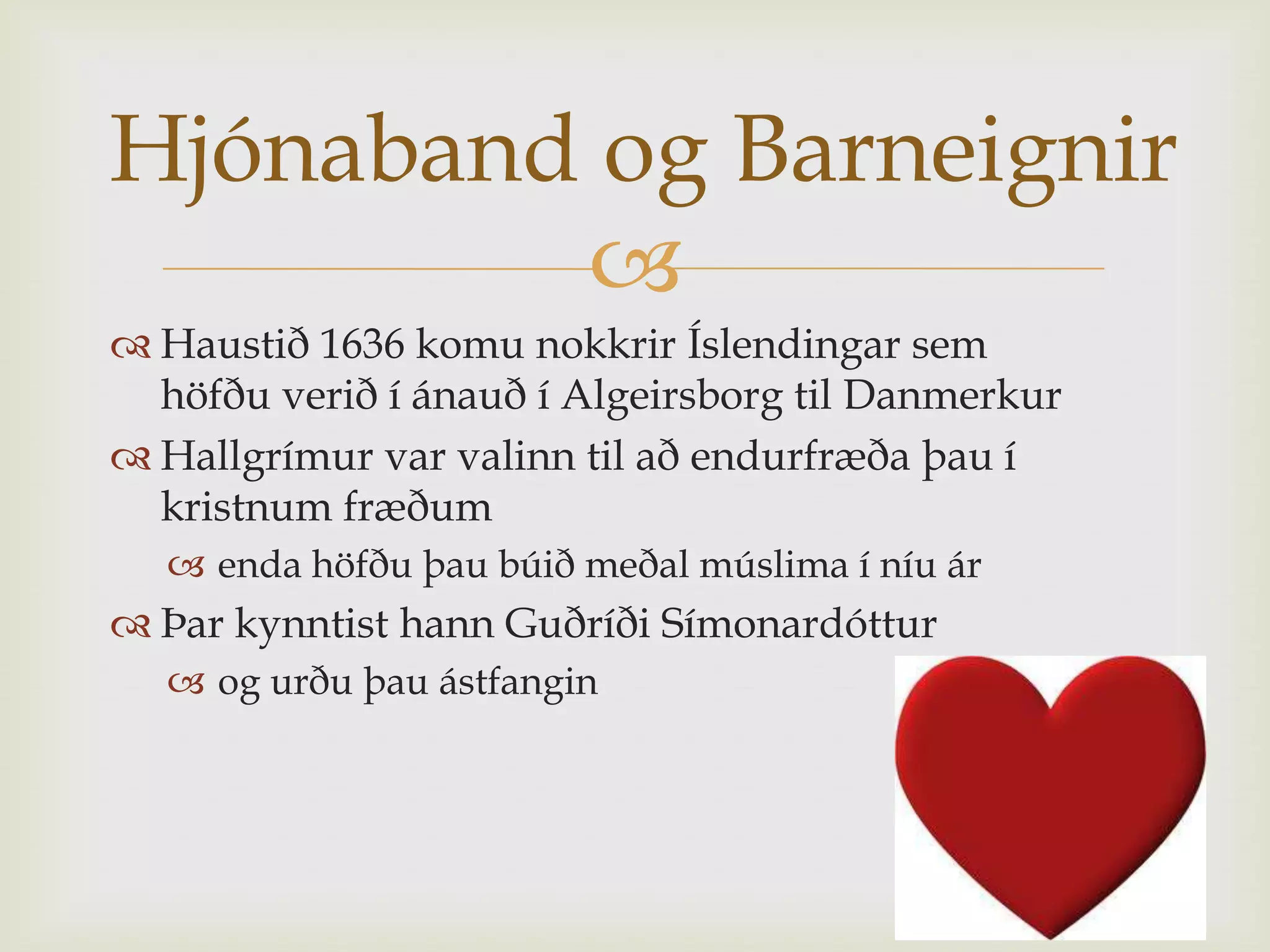 Hjónaband og Barneignir
         
 Haustið 1636 komu nokkrir Íslendingar sem
  höfðu verið í ánauð í Algeirsborg til Danmerkur
 Hallgrímur var valinn til að endurfræða þau í
  kristnum fræðum
   enda höfðu þau búið meðal múslima í níu ár
 Þar kynntist hann Guðríði Símonardóttur
   og urðu þau ástfangin
 