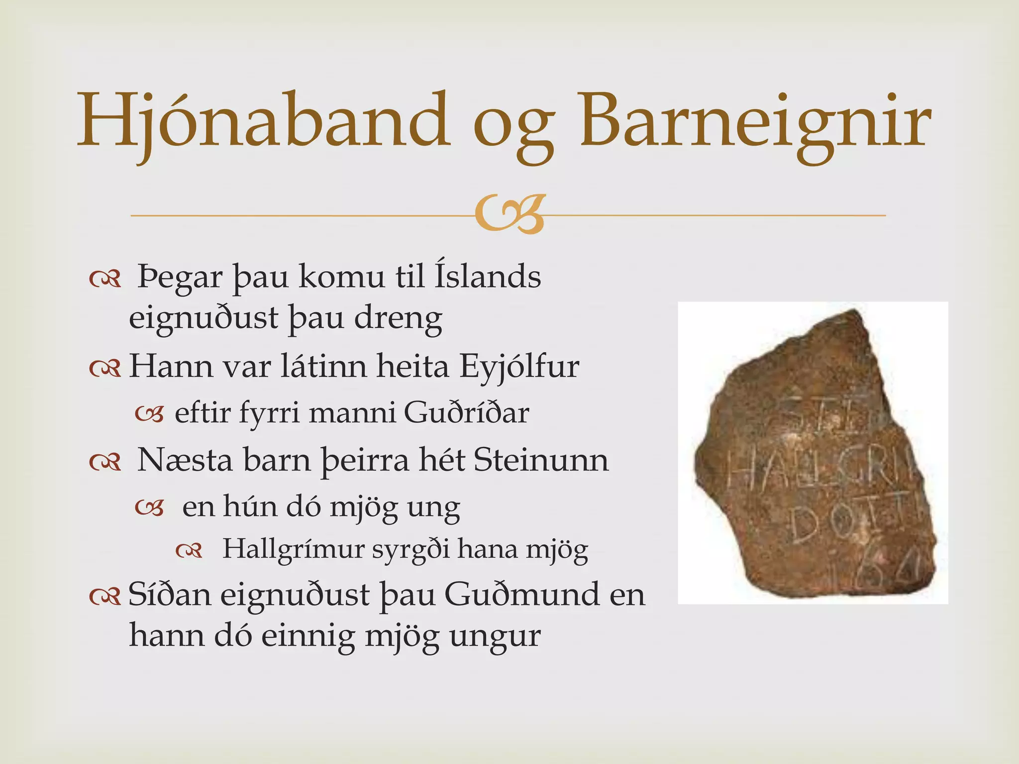 Hjónaband og Barneignir
          
 Þegar þau komu til Íslands
  eignuðust þau dreng
 Hann var látinn heita Eyjólfur
   eftir fyrri manni Guðríðar
 Næsta barn þeirra hét Steinunn
   en hún dó mjög ung
      Hallgrímur syrgði hana mjög
 Síðan eignuðust þau Guðmund en
  hann dó einnig mjög ungur
 