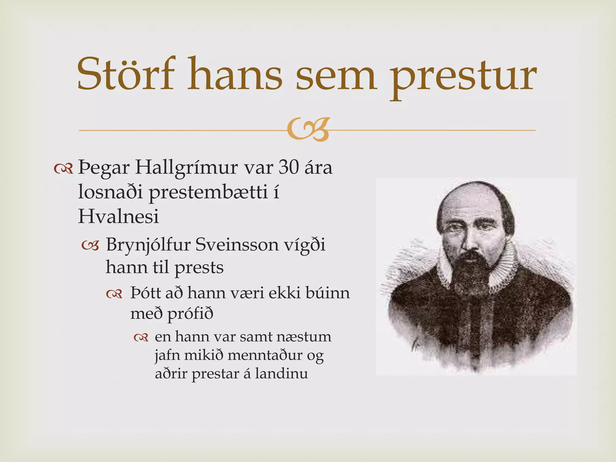Störf hans sem prestur
            
 Þegar Hallgrímur var 30 ára
  losnaði prestembætti í
  Hvalnesi
   Brynjólfur Sveinsson vígði
    hann til prests
      Þótt að hann væri ekki búinn
       með prófið
         en hann var samt næstum
          jafn mikið menntaður og
          aðrir prestar á landinu
 