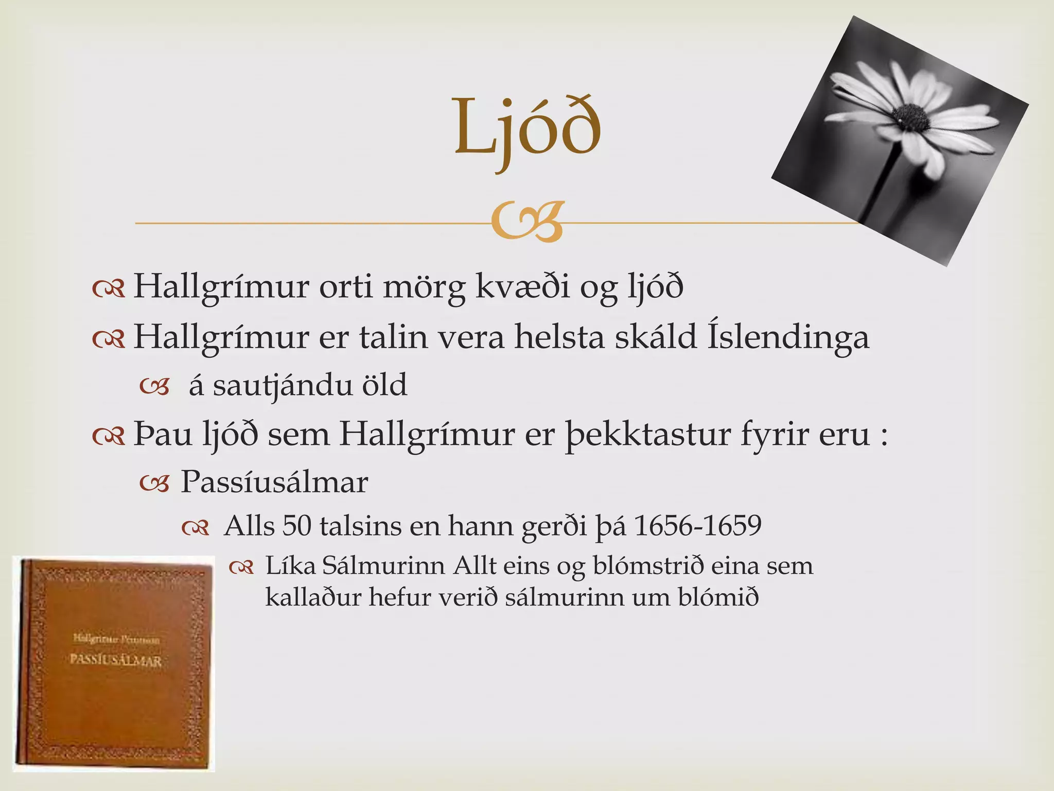 Ljóð
                           
 Hallgrímur orti mörg kvæði og ljóð
 Hallgrímur er talin vera helsta skáld Íslendinga
    á sautjándu öld
 Þau ljóð sem Hallgrímur er þekktastur fyrir eru :
    Passíusálmar
      Alls 50 talsins en hann gerði þá 1656-1659
         Líka Sálmurinn Allt eins og blómstrið eina sem
          kallaður hefur verið sálmurinn um blómið
 