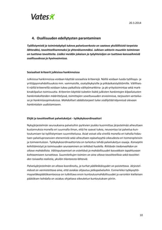 20.3.2014
10
4. Osallisuuden edellytysten parantaminen
Työllistymistä ja toimintakykyä tukeva palveluverkosto on saatava yksilöllisistä tarpeista
lähteväksi, tavoitteellisemmaksi ja yhtenäisemmäksi. Julkisen sektorin muunkin toiminnan
on tuettava tavoitteita. Lisäksi meidän jokaisen ja työyhteisöjen on tuettava kanssaihmisiä
osallisuudessa ja hyvinvoinnissa.
Sosiaaliset kriteerit julkisissa hankinnoissa
Julkisissa hankinnoissa voidaan käyttää sosiaalisia kriteerejä. Näillä voidaan luoda työllisyys- ja
yrittäjyysmahdollisuuksia mm. vammaisille, osatyökykyisille ja pitkäaikaistyöttömille. Välillises-
ti näillä kriteereillä voidaan tukea paikallista välityömarkkina- ja pk-yritystoimintaa sekä mark-
kinakilpailun toimivuutta. Kriteerien käyttöä tuleekin lisätä julkisten hankintojen kilpailutusten
hankintakohteiden määrittelyssä, toimittajien soveltuvuuden arvioinnissa, tarjousten vertailus-
sa ja hankintasopimuksissa. Mahdolliset säädöstarpeet tulee sisällyttää käynnissä olevaan
hankintalain uudistamiseen.
Ehjät ja tavoitteelliset palveluketjut - työkykykoordinaattori
Nykyjärjestelmän seurauksena palveluihin pyrkivien joukko kuormittaa järjestelmää aiheuttaen
kustannuksia monella eri suunnalla ilman, että he saavat tukea, neuvontaa tai palvelua kun-
toutumisen tai työllistymisen suunnittelussa. Asiat voivat olla vireillä monella eri taholla hidas-
taen palveluprosessien etenemistä sekä aiheuttaen epäselvyyttä oikeudesta eri toimenpiteisiin
ja toimeentuloon. Työkykykoordinaattorista on tarkoitus tehdä palveluketjun osaaja. Konseptin
kehittämistyö ja toimivuuden seuraaminen on tehtävä huolella. Riittävän tiedonvaihdon on
oltava mahdollista. Väliinputoamiset on estettävä ja mahdollisuudet kasvokkain tapahtuvaan
kohtaamiseen turvattava. Suunniteltujen toimien on aina oltava tavoitteellisia sekä tavoittei-
den toisaalta realistia, yksilön tilanteesta lähteviä.
Palvelujärjestelmän on oltava koordinoitu, ja turhat päällekkäisyydet on poistettava. Järjestel-
mässä on varmistettava aina, että asiakas ohjautuu jatkopalveluihin. Esimerkiksi työkyvyttö-
myyseläkepäätöksenteossa on tutkittava ensin kuntoutusmahdollisuudet ja varsinkin kielteisen
päätöksen kohdalla on asiakas ohjattava oikeutetun kuntoutuksen piiriin.
 