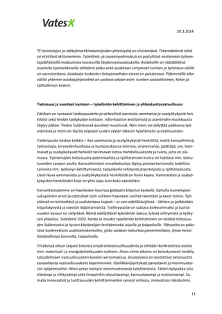 20.3.2014
11
TE-toimistojen ja välityömarkkinatoimijoiden yhteistyötä on tiivistettävä. Tekemättömiä töitä
on etsittävä aktiivisemmin. Työelämä- ja osaamisvalmiuksia on pystyttävä nostamaan työnan-
tajalähtöisillä moduuleista koostuvilla täydennyskoulutuksilla. Asiakkaille on räätälöitävä
avoimille työmarkkinoille tähtäävä polku sekä asiakkaan siirtymiset toimien ja työnhaun välillä
on varmistettava. Asiakasta koskevien tietojenvaihdon esteet on poistettava. Pidemmällä aika-
välillä yhteinen asiakasjärjestelmä on saatava aikaan esim. kuntien sosiaalitoimen, Kelan ja
työhallinnon kesken.
Tietoisuus ja asenteet kuntoon – työelämän kehittäminen ja yhteiskuntavastuullisuus
Edelleen on runsaasti tiedonpuutetta ja virheellisiä asenteita vammaisia ja osatyökykyisiä hen-
kilöitä sekä heidän työkykyään kohtaan. Informaation levittämistä ja asenteiden muokkausta
täytyy jatkaa. Tiedon lisääntyessä asenteet muuttuvat. Näin moni voi säilyttää paikkansa työ-
elämässä ja moni voi löytää nopeasti uuden väylän takaisin työelämään ja osallisuuteen.
Tiedonpuute koskee kaikkia – itse vammaisia ja osatyökykyisiä henkilöitä, meitä kanssaihmisiä,
työnantajia, terveydenhuollossa ja kuntoutuksessa toimivia, viranomaisia, päättäjiä, jne. Vam-
maiset ja osatyökykyiset henkilöt tarvitsevat tietoa mahdollisuuksista ja tuista, joita on ole-
massa. Työnantajien tietoisuutta potentiaalista ja työllistymisen tuista on lisättävä mm. toteu-
tuneiden casejen avulla. Kanssaihmisten ennakkoluuloja täytyy poistaa kertomalla todellisia
tarinoita mm. työkyvyn kehittymisestä, työpaikoilla tehdyistä järjestelyistä ja työhönpaluista.
Usein kuva vammaisista ja osatyökykyisistä henkilöistä on hyvin kapea. Vammaisten ja osatyö-
kykyisten henkilöiden kirjo on yhtä laaja kuin koko väestönkin.
Kansantaloutemme on haasteiden kourissa globaalin kilpailun keskellä. Samalla nuorempien
sukupolvien arvot ja odotukset työn suhteen haastavat vanhat rakenteet ja tavat toimia. Työ-
elämää on kehitettävä ja uudistettava laajasti – ei vain edelläkävijöissä – lähtien jo pelkästään
kilpailukyvystä ja väestön ikääntymisestä. Työllisyysaste on saatava korkeammaksi ja tuotta-
vuuden kasvun on säilyttävä. Nämä edellyttävät työelämän laatua, työssä viihtymistä ja työky-
vyn ylläpitoa. Työelämä 2020 -hanke ja muukin työelämän kehittäminen on vietävä tietoisuu-
den lisäämiseksi ja hyvien käytäntöjen levittämiseksi alueille ja työpaikoille. Ylätasolta on pääs-
tävä konkreettisiin uudistamiskeinoihin, jotka voidaan toteuttaa pienemmilläkin, ilman henki-
löstöhallintoa toimivilla, työpaikoilla.
Yrityksissä ollaan laajasti tietoisia ympäristövastuullisuudesta ja tehdään konkreettisia asioita
mm. materiaali- ja energiatehokkuuden suhteen. Aivan viime aikoina on korostuneesti herätty
taloudelliseen vastuullisuuteen koskien veronmaksua. Seuraavaksi on nostettava tietoisuutta
sosiaalisesta vastuullisuudesta laajemminkin. Edelläkävijäyritykset panostavat jo monimuotoi-
siin työyhteisöihin. Moni yritys hyötyisi monimuotoisesta työyhteisöstä. Tällöin työpaikka olisi
elävämpi ja viihtyisämpi sekä ilmapiirikin sitouttavampi, kannustavampi ja motivoivampi. Sa-
malla innovaatiot ja tuottavuuden kehittäminenkin saisivat erilaisia, innovatiisia näkökulmia.
 