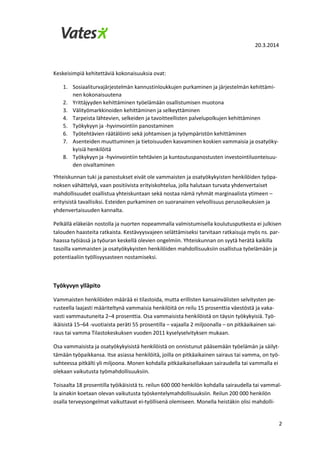 20.3.2014
2
Keskeisimpiä kehitettäviä kokonaisuuksia ovat:
1. Sosiaaliturvajärjestelmän kannustinloukkujen purkaminen ja järjestelmän kehittämi-
nen kokonaisuutena
2. Yrittäjyyden kehittäminen työelämään osallistumisen muotona
3. Välityömarkkinoiden kehittäminen ja selkeyttäminen
4. Tarpeista lähtevien, selkeiden ja tavoitteellisten palvelupolkujen kehittäminen
5. Työkykyyn ja -hyvinvointiin panostaminen
6. Työtehtävien räätälöinti sekä johtamisen ja työympäristön kehittäminen
7. Asenteiden muuttuminen ja tietoisuuden kasvaminen koskien vammaisia ja osatyöky-
kyisiä henkilöitä
8. Työkykyyn ja -hyvinvointiin tehtävien ja kuntoutuspanostusten investointiluonteisuu-
den oivaltaminen
Yhteiskunnan tuki ja panostukset eivät ole vammaisten ja osatyökykyisten henkilöiden työpa-
noksen vähättelyä, vaan positiivista erityiskohtelua, jolla halutaan turvata yhdenvertaiset
mahdollisuudet osallistua yhteiskuntaan sekä nostaa nämä ryhmät marginaalista ytimeen –
erityisistä tavallisiksi. Esteiden purkaminen on suoranainen velvollisuus perusoikeuksien ja
yhdenvertaisuuden kannalta.
Pelkällä eläkeiän nostolla ja nuorten nopeammalla valmistumisella koulutusputkesta ei julkisen
talouden haasteita ratkaista. Kestävyysvajeen selättämiseksi tarvitaan ratkaisuja myös ns. par-
haassa työiässä ja työuran keskellä olevien ongelmiin. Yhteiskunnan on syytä herätä kaikilla
tasoilla vammaisten ja osatyökykyisten henkilöiden mahdollisuuksiin osallistua työelämään ja
potentiaaliin työllisyysasteen nostamiseksi.
Työkyvyn ylläpito
Vammaisten henkilöiden määrää ei tilastoida, mutta erillisten kansainvälisten selvitysten pe-
rusteella laajasti määriteltynä vammaisia henkilöitä on reilu 15 prosenttia väestöstä ja vaka-
vasti vammautuneita 2–4 prosenttia. Osa vammaisista henkilöistä on täysin työkykyisiä. Työ-
ikäisistä 15–64 -vuotiaista peräti 55 prosentilla – vajaalla 2 miljoonalla – on pitkäaikainen sai-
raus tai vamma Tilastokeskuksen vuoden 2011 kyselyselvityksen mukaan.
Osa vammaisista ja osatyökykyisistä henkilöistä on onnistunut pääsemään työelämän ja säilyt-
tämään työpaikkansa. Itse asiassa henkilöitä, joilla on pitkäaikainen sairaus tai vamma, on työ-
suhteessa pitkälti yli miljoona. Monen kohdalla pitkäaikaisellakaan sairaudella tai vammalla ei
olekaan vaikutusta työmahdollisuuksiin.
Toisaalta 18 prosentilla työikäisistä ts. reilun 600 000 henkilön kohdalla sairaudella tai vammal-
la ainakin koetaan olevan vaikutusta työskentelymahdollisuuksiin. Reilun 200 000 henkilön
osalla terveysongelmat vaikuttavat ei-työllisenä olemiseen. Monella heistäkin olisi mahdolli-
 