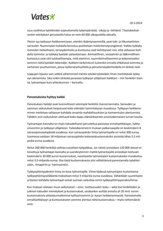 20.3.2014
3
suus osallistua työelämään sopeuttamalla työympäristöä, -aikoja ja -tehtäviä. Tilastokeskuk-
senkin selvityksen perusteella halua on noin 60 000 ulkopuolella olevalla.
Yleisin syy työkyvyn heikkenemiseen, etenkin ikääntyneemmillä, ovat tuki- ja liikuntaelinten
sairaudet. Nuorempien kohdalla korostuu puolestaan mielenterveysongelmat. Vaikka työkyky
menisikin hetkellisesti, terveydenhoito ja kuntoutus ovat kehittyneet niin, että valtaosan koh-
dalla toiminta- ja työkyky kyetään palauttamaan. Ammatillinen, sosiaalinen ja lääkinnällinen
kuntoutus ovat sitä tuloksellisempia, mitä aiemmin, suunnitelmallisemmin ja kokonaisvaltai-
semmin näitä kyetään tekemään. Kaikkein tärkeintä on kuitenkin ennalta ehkäisevä toiminta ja
varhainen puuttuminen, joissa työterveyshuollolla ja perusterveydenhoidolla on tärkeä rooli.
Loppujen lopuksi vain selkeä vähemmistö meistä selviää työiästään ilman merkittävää työky-
vyn alenemista. Siksi onkin tärkeää panostaa työkyvyn ylläpitoon kaikkien – niin henkilön itsen-
sä, työnantajan kuin yhteiskunnan – kannalta.
Panostuksista hyötyy kaikki
Panostuksen hyödyt ovat luonnollisesti selvimpiä henkilön itsensä kannalta. Sairauden ja
vamman vaikutukset heijastuvat koko elämään toimintakyvyn muodossa. Työkyvyn heikkene-
minen merkitsee valtaosan kohdalla ansainta mahdollisuuksien ja toimeentulon alentumista.
Tältäkin osin vaikutukset ulottuvat koko loppu elämänkaareen ansiosidonnaisen turvan kautta.
Työnantajan kannalta on myös taloudellisesti perusteltua panostaa ennaltaehkäisyyn, työhy-
vinvointiin ja työkyvyn ylläpitoon. Työolobarometrin mukaan palkansaajalla on keskimäärin 8
sairauspoissaolopäivää vuodessa. Kun sairauspäivän hinta työnantajalle on reilut 300 euroa,
Suomessa voidaan 18 miljoonan sairauspäivän kokonaiskustannuksiksi arvioida lähes 5,5 mil-
jardia euroa vuodessa.
Reilut 200 000 henkilöä vaihtaa vuosittain työpaikkaa. Jos näistä arvioidaan 120 000 olevan ei-
toivottuja työnantajan kannalta ja uusrekrytoinnin myötä työnantajalle arvioidaan koituvan
keskimäärin 30 000 euron kustannukset, vuositasolla työnantajien kustannukseksi muodostuu
reilut 3,5 miljardia euroa. Osa tästä kustannuksesta olisi vältettävissä panostamalla työyhtei-
söön, -ilmapiiriin ja -hyvinvointiin.
Työkyvyttömyydenkin hinta on kova työnantajille. Viime kädessä työnantajien kustantamia
työkyvyttömyyseläkkeitä maksetaan reilut 3 miljardia euroa vuodessa. Vähänkään suurempien
yritysten kohdalla työnantajat voivat suoraan vaikuttaa omiin työkyvyttömyysmaksuihinsa.
Kun mukaan otetaan muut vaikutukset – esim. tuottavuuden lasku – sekä itse henkilöiden ja
julkisen talouden menetykset ja kustannukset, voidaankin esittää arvioita yli 20 mrd. euron
kustannuksista yhteiskunnallemme työhyvinvoinnin ja -kyvyn heikkenemisestä. Panostamalla
ennaltaehkäisyyn ja kuntoutukseen voimme alentaa näitä kustannuksia – myös nettomääräi-
sesti.
 