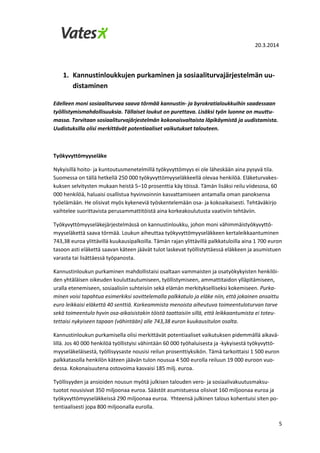 20.3.2014
5
1. Kannustinloukkujen purkaminen ja sosiaaliturvajärjestelmän uu-
distaminen
Edelleen moni sosiaaliturvaa saava törmää kannustin- ja byrokratialoukkuihin saadessaan
työllistymismahdollisuuksia. Tällaiset loukut on purettava. Lisäksi työn luonne on muuttu-
massa. Tarvitaan sosiaaliturvajärjestelmän kokonaisvaltaista läpikäymistä ja uudistamista.
Uudistuksilla olisi merkittävät potentiaaliset vaikutukset talouteen.
Työkyvyttömyyseläke
Nykyisillä hoito- ja kuntoutusmenetelmillä työkyvyttömyys ei ole läheskään aina pysyvä tila.
Suomessa on tällä hetkellä 250 000 työkyvyttömyyseläkkeellä olevaa henkilöä. Eläketurvakes-
kuksen selvitysten mukaan heistä 5–10 prosenttia käy töissä. Tämän lisäksi reilu viidesosa, 60
000 henkilöä, haluaisi osallistua hyvinvoinnin kasvattamiseen antamalla oman panoksensa
työelämään. He olisivat myös kykeneviä työskentelemään osa- ja kokoaikaisesti. Tehtäväkirjo
vaihtelee suorittavista perusammattitöistä aina korkeakoulutusta vaativiin tehtäviin.
Työkyvyttömyyseläkejärjestelmässä on kannustinloukku, johon moni vähimmäistyökyvyttö-
myyseläkettä saava törmää. Loukun aiheuttaa työkyvyttömyyseläkkeen kertaleikkaantuminen
743,38 euroa ylittävillä kuukausipalkoilla. Tämän rajan ylittävillä palkkatuloilla aina 1 700 euron
tasoon asti eläkettä saavan käteen jäävät tulot laskevat työllistyttäessä eläkkeen ja asumistuen
varasta tai lisättäessä työpanosta.
Kannustinloukun purkaminen mahdollistaisi osaltaan vammaisten ja osatyökykyisten henkilöi-
den yhtäläisen oikeuden kouluttautumiseen, työllistymiseen, ammattitaidon ylläpitämiseen,
uralla etenemiseen, sosiaalisiin suhteisiin sekä elämän merkitykselliseksi kokemiseen. Purka-
minen voisi tapahtua esimerkiksi sovittelemalla palkkatulo ja eläke niin, että jokainen ansaittu
euro leikkaisi eläkettä 40 senttiä. Korkeammista menoista aiheutuva toimeentuloturvan tarve
sekä toimeentulo hyvin osa-aikaisistakin töistä taattaisiin sillä, että leikkaantumista ei toteu-
tettaisi nykyiseen tapaan (vähintään) alle 743,38 euron kuukausitulon osalta.
Kannustinloukun purkamisella olisi merkittävät potentiaaliset vaikutuksen pidemmällä aikavä-
lillä. Jos 40 000 henkilöä työllistyisi vähintään 60 000 työhaluisesta ja -kykyisestä työkyvyttö-
myyseläkeläisestä, työllisyysaste nousisi reilun prosenttiyksikön. Tämä tarkoittaisi 1 500 euron
palkkatasolla henkilön käteen jäävän tulon nousua 4 500 eurolla reiluun 19 000 euroon vuo-
dessa. Kokonaisuutena ostovoima kasvaisi 185 milj. euroa.
Työllisyyden ja ansioiden nousun myötä julkisen talouden vero- ja sosiaalivakuutusmaksu-
tuotot nousisivat 350 miljoonaa euroa. Säästöt asumistuessa olisivat 160 miljoonaa euroa ja
työkyvyttömyyseläkkeissä 290 miljoonaa euroa. Yhteensä julkinen talous kohentuisi siten po-
tentiaalisesti jopa 800 miljoonalla eurolla.
 