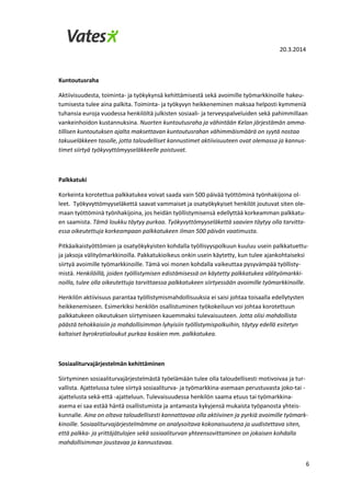 20.3.2014
6
Kuntoutusraha
Aktiivisuudesta, toiminta- ja työkykynsä kehittämisestä sekä avoimille työmarkkinoille hakeu-
tumisesta tulee aina palkita. Toiminta- ja työkyvyn heikkeneminen maksaa helposti kymmeniä
tuhansia euroja vuodessa henkilöltä julkisten sosiaali- ja terveyspalveluiden sekä pahimmillaan
vankeinhoidon kustannuksina. Nuorten kuntoutusraha ja vähintään Kelan järjestämän amma-
tillisen kuntoutuksen ajalta maksettavan kuntoutusrahan vähimmäismäärä on syytä nostaa
takuueläkkeen tasolle, jotta taloudelliset kannustimet aktiivisuuteen ovat olemassa ja kannus-
timet siirtyä työkyvyttömyyseläkkeelle poistuvat.
Palkkatuki
Korkeinta korotettua palkkatukea voivat saada vain 500 päivää työttöminä työnhakijoina ol-
leet. Työkyvyttömyyseläkettä saavat vammaiset ja osatyökykyiset henkilöt joutuvat siten ole-
maan työttöminä työnhakijoina, jos heidän työllistymisensä edellyttää korkeamman palkkatu-
en saamista. Tämä loukku täytyy purkaa. Työkyvyttömyyseläkettä saavien täytyy olla tarvitta-
essa oikeutettuja korkeampaan palkkatukeen ilman 500 päivän vaatimusta.
Pitkäaikaistyöttömien ja osatyökykyisten kohdalla työllisyyspolkuun kuuluu usein palkkatuettu-
ja jaksoja välityömarkkinoilla. Pakkatukioikeus onkin usein käytetty, kun tulee ajankohtaiseksi
siirtyä avoimille työmarkkinoille. Tämä voi monen kohdalla vaikeuttaa pysyvämpää työllisty-
mistä. Henkilöillä, joiden työllistymisen edistämisessä on käytetty palkkatukea välityömarkki-
noilla, tulee olla oikeutettuja tarvittaessa palkkatukeen siirtyessään avoimille työmarkkinoille.
Henkilön aktiivisuus parantaa työllistymismahdollisuuksia ei saisi johtaa toisaalla edellytysten
heikkenemiseen. Esimerkiksi henkilön osallistuminen työkokeiluun voi johtaa korotettuun
palkkatukeen oikeutuksen siirtymiseen kauemmaksi tulevaisuuteen. Jotta olisi mahdollista
päästä tehokkaisiin ja mahdollisimman lyhyisiin työllistymispolkuihin, täytyy edellä esitetyn
kaltaiset byrokratialoukut purkaa koskien mm. palkkatukea.
Sosiaaliturvajärjestelmän kehittäminen
Siirtyminen sosiaaliturvajärjestelmästä työelämään tulee olla taloudellisesti motivoivaa ja tur-
vallista. Ajattelussa tulee siirtyä sosiaaliturva- ja työmarkkina-asemaan perustuvasta joko-tai -
ajattelusta sekä-että -ajatteluun. Tulevaisuudessa henkilön saama etuus tai työmarkkina-
asema ei saa estää häntä osallistumista ja antamasta kykyjensä mukaista työpanosta yhteis-
kunnalle. Aina on oltava taloudellisesti kannattavaa olla aktiivinen ja pyrkiä avoimille työmark-
kinoille. Sosiaaliturvajärjestelmämme on analysoitava kokonaisuutena ja uudistettava siten,
että palkka- ja yrittäjätulojen sekä sosiaaliturvan yhteensovittaminen on jokaisen kohdalla
mahdollisimman joustavaa ja kannustavaa.
 