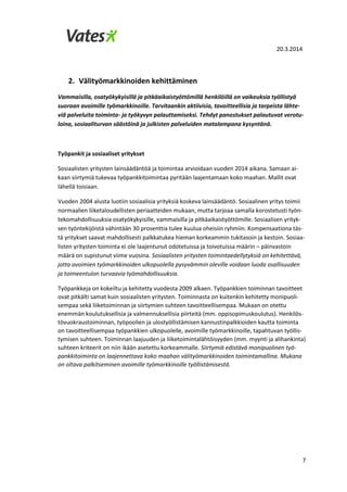 20.3.2014
7
2. Välityömarkkinoiden kehittäminen
Vammaisilla, osatyökykyisillä ja pitkäaikaistyöttömillä henkilöillä on vaikeuksia työllistyä
suoraan avoimille työmarkkinoille. Tarvitaankin aktiivisia, tavoitteellisia ja tarpeista lähte-
viä palveluita toiminta- ja työkyvyn palauttamiseksi. Tehdyt panostukset palautuvat verotu-
loina, sosiaaliturvan säästöinä ja julkisten palveluiden matalampana kysyntänä.
Työpankit ja sosiaaliset yritykset
Sosiaalisten yritysten lainsäädäntöä ja toimintaa arvioidaan vuoden 2014 aikana. Samaan ai-
kaan siirtymiä tukevaa työpankkitoimintaa pyritään laajentamaan koko maahan. Mallit ovat
lähellä toisiaan.
Vuoden 2004 alusta luotiin sosiaalisia yrityksiä koskeva lainsäädäntö. Sosiaalinen yritys toimii
normaalien liiketaloudellisten periaatteiden mukaan, mutta tarjoaa samalla korostetusti työn-
tekomahdollisuuksia osatyökykyisille, vammaisilla ja pitkäaikaistyöttömille. Sosiaalisen yrityk-
sen työntekijöistä vähintään 30 prosenttia tulee kuulua oheisiin ryhmiin. Kompensaationa täs-
tä yritykset saavat mahdollisesti palkkatukea hieman korkeammin tukitasoin ja kestoin. Sosiaa-
listen yritysten toiminta ei ole laajentunut odotetuissa ja toivotuissa määrin – päinvastoin
määrä on supistunut viime vuosina. Sosiaalisten yritysten toimintaedellytyksiä on kehitettävä,
jotta avoimien työmarkkinoiden ulkopuolella pysyvämmin oleville voidaan luoda osallisuuden
ja toimeentulon turvaavia työmahdollisuuksia.
Työpankkeja on kokeiltu ja kehitetty vuodesta 2009 alkaen. Työpankkien toiminnan tavoitteet
ovat pitkälti samat kuin sosiaalisten yritysten. Toiminnasta on kuitenkin kehitetty monipuoli-
sempaa sekä liiketoiminnan ja siirtymien suhteen tavoitteellisempaa. Mukaan on otettu
enemmän koulutuksellisia ja valmennuksellisia piirteitä (mm. oppisopimuskoulutus). Henkilös-
tövuokraustoiminnan, työpoolien ja ulostyöllistämisen kannustinpalkkioiden kautta toiminta
on tavoitteellisempaa työpankkien ulkopuolelle, avoimille työmarkkinoille, tapahtuvan työllis-
tymisen suhteen. Toiminnan laajuuden ja liiketoimintalähtöisyyden (mm. myynti ja alihankinta)
suhteen kriteerit on niin ikään asetettu korkeammalle. Siirtymiä edistävä monipuolinen työ-
pankkitoiminta on laajennettava koko maahan välityömarkkinoiden toimintamallina. Mukana
on oltava palkitseminen avoimille työmarkkinoille työllistämisestä.
 