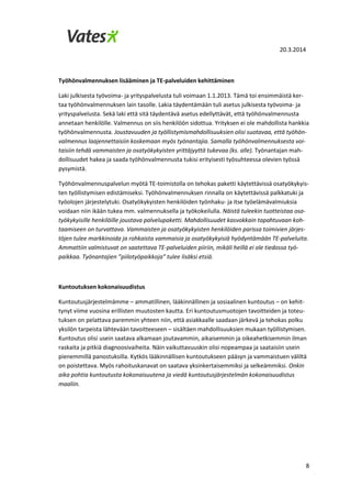 20.3.2014
8
Työhönvalmennuksen lisääminen ja TE-palveluiden kehittäminen
Laki julkisesta työvoima- ja yrityspalvelusta tuli voimaan 1.1.2013. Tämä toi ensimmäistä ker-
taa työhönvalmennuksen lain tasolle. Lakia täydentämään tuli asetus julkisesta työvoima- ja
yrityspalvelusta. Sekä laki että sitä täydentävä asetus edellyttävät, että työhönvalmennusta
annetaan henkilölle. Valmennus on siis henkilöön sidottua. Yrityksen ei ole mahdollista hankkia
työhönvalmennusta. Joustavuuden ja työllistymismahdollisuuksien olisi suotavaa, että työhön-
valmennus laajennettaisiin koskemaan myös työnantajia. Samalla työhönvalmennuksesta voi-
taisiin tehdä vammaisten ja osatyökykyisten yrittäjyyttä tukevaa (ks. alle). Työnantajan mah-
dollisuudet hakea ja saada työhönvalmennusta tukisi erityisesti työsuhteessa olevien työssä
pysymistä.
Työhönvalmennuspalvelun myötä TE-toimistolla on tehokas paketti käytettävissä osatyökykyis-
ten työllistymisen edistämiseksi. Työhönvalmennuksen rinnalla on käytettävissä palkkatuki ja
työolojen järjestelytuki. Osatyökykyisten henkilöiden työnhaku- ja itse työelämävalmiuksia
voidaan niin ikään tukea mm. valmennuksella ja työkokeilulla. Näistä tuleekin tuotteistaa osa-
työkykyisille henkilöille joustava palvelupaketti. Mahdollisuudet kasvokkain tapahtuvaan koh-
taamiseen on turvattava. Vammaisten ja osatyökykyisten henkilöiden parissa toimivien järjes-
töjen tulee markkinoida ja rohkaista vammaisia ja osatyökykyisiä hyödyntämään TE-palveluita.
Ammattiin valmistuvat on saatettava TE-palveluiden piiriin, mikäli heillä ei ole tiedossa työ-
paikkaa. Työnantajien ”piilotyöpaikkoja” tulee lisäksi etsiä.
Kuntoutuksen kokonaisuudistus
Kuntoutusjärjestelmämme – ammatillinen, lääkinnällinen ja sosiaalinen kuntoutus – on kehit-
tynyt viime vuosina erillisten muutosten kautta. Eri kuntoutusmuotojen tavoitteiden ja toteu-
tuksen on pelattava paremmin yhteen niin, että asiakkaalle saadaan järkevä ja tehokas polku
yksilön tarpeista lähtevään tavoitteeseen – sisältäen mahdollisuuksien mukaan työllistymisen.
Kuntoutus olisi usein saatava alkamaan joutavammin, aikaisemmin ja oikeahetkisemmin ilman
raskaita ja pitkiä diagnoosivaiheita. Näin vaikuttavuuskin olisi nopeampaa ja saataisiin usein
pienemmillä panostuksilla. Kytkös lääkinnällisen kuntoutukseen pääsyn ja vammaistuen väliltä
on poistettava. Myös rahoituskanavat on saatava yksinkertaisemmiksi ja selkeämmiksi. Onkin
aika pohtia kuntoutusta kokonaisuutena ja viedä kuntoutusjärjestelmän kokonaisuudistus
maaliin.
 