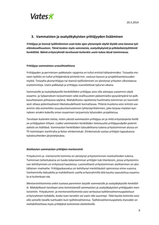 20.3.2014
9
3. Vammaisten ja osatyökykyisten yrittäjyyden lisääminen
Yrittäjyys ja itsensä työllistäminen ovat koko ajan yleisempiä väyliä löytää oma kanava työ-
elämäosallisuuteen. Tämä koskee myös vammaisia, osatyökykyisiä ja pitkäaikaistyöttömiä
henkilöitä. Nämä erityisryhmät tarvitsevat kuitenkin usein tukea tässä toiminnassa.
Yrittäjyys vammaisten uravaihtoehtona
Yrittäjyyden ja perinteisen palkkatyön rajapinta on tullut entistä häilyvämmäksi. Toisaalta mo-
neen työhön on tullut yrittäjämäisiä piirteitä mm. vastuun kasvun ja projektiluonteisuuden
myötä. Toisaalta yksinyrittäjyys tai itsensä työllistäminen on yleistynyt yritysten ulkoistaessa
osatoimintoja. Usein palkkatyö ja yrittäjyys vuorottelevat työuran aikana.
Vammaisille ja osatyökykyisille henkilöillekin yrittäjyys voisi olla aiempaa useammin väylä
osaamis- ja työpanoksen tarjoamiseen sekä osallisuuteen pääsemiseksi pysyvämpänä tai palk-
kasuhteeseen johtavana väylänä. Mahdollisista rajoitteista huolimatta toiminnan on luonnolli-
sesti oltava potentiaalisesti liiketaloudellisesti kannattavaa. Yhtenä muotona voisi entistä use-
ammin olla esimerkiksi osuuskuntamuotoinen (yhteis)yrittäminen, joka tarjoaa matalan kyn-
nyksen ainakin kokeilla oman osaamisen tarjoamista lyhyissäkin projekteissa.
Tarvitaan kuitenkin tietoa, miten yleistä vammaisten yrittäjyys on ja mitä erityistarpeita heillä
on yrittäjyyteen liittyen. Lisäksi vammaisten henkilöiden tietoisuutta yrittäjyysväylän potenti-
aalista on lisättävä. Vammaisten henkilöiden taloudellisena tukena yritystoiminnan alussa on
TE-toimistojen starttiraha ja Kelan elinkeinotuki. Elinkeinotuki vastaa yrittäjän tapauksessa
työolosuhteiden järjestelytukea.
Aloittavien vammaisten yrittäjien mentorointi
Yrityskummi ja -mentorointi toiminta on yleistynyt yritystoiminnan nivelvaiheiden tukena.
Toiminnan tarkoituksena on tuoda kokeneemman yrittäjän tuki tilanteisiin, joissa yritystoimin-
nan kehittyminen on erityisissä haasteissa. Luonnollisesti yritystoiminnan aloittaminen on yksi
tällainen nivelvaihe. Yrittäjyyskasvatus on kehittynyt merkittävästi opinnoissa viime vuosina.
Vanhemmilla ikäluokilla ja mahdollisesti useilla erityisryhmillä tätä kautta saavutettua osaamis-
ta ei kuitenkaan ole.
Mentorointitoiminta onkin tuotava paremmin tarjolle vammaisille ja osatyökykyisille henkilöil-
le. Mahdollisesti tarvitaan oma toimintamalli vammaisten ja osatyökykyisten yrittäjyyden men-
torointiin. Yrityskummi- ja mentorointitoiminta voisi vertautua työhönvalmennuspalveluun
erityisryhmien kohdalla, koska tuen tarvekin voi usein olla suurempi. Tätä kautta toiminta voisi
olla samalla tavalla tuettuakin kuin työhönvalmennus. Työhönvalmennuspalvelu itsessään on
mahdollistettava myös yrittäjänä toimimista aloitteleville.
 