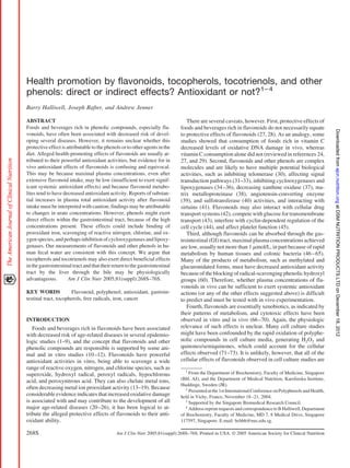 Health promotion by flavonoids, tocopherols, tocotrienols, and other
phenols: direct or indirect effects? Antioxidant or not?1– 4
Barry Halliwell, Joseph Rafter, and Andrew Jenner

ABSTRACT                                                                         There are several caveats, however. First, protective effects of
Foods and beverages rich in phenolic compounds, especially fla-               foods and beverages rich in flavonoids do not necessarily equate




                                                                                                                                                              Downloaded from ajcn.nutrition.org at DSM NUTRITION PRODUCTS LTD on December 18, 2012
vonoids, have often been associated with decreased risk of devel-             to protective effects of flavonoids (27, 28). As an analogy, some
oping several diseases. However, it remains unclear whether this              studies showed that consumption of foods rich in vitamin C
protective effect is attributable to the phenols or to other agents in the    decreased levels of oxidative DNA damage in vivo, whereas
diet. Alleged health-promoting effects of flavonoids are usually at-          vitamin C consumption alone did not (reviewed in references 24,
tributed to their powerful antioxidant activities, but evidence for in        27, and 29). Second, flavonoids and other phenols are complex
vivo antioxidant effects of flavonoids is confusing and equivocal.            molecules and are likely to have multiple potential biological
This may be because maximal plasma concentrations, even after                 activities, such as inhibiting telomerase (30), affecting signal
extensive flavonoid intake, may be low (insufficient to exert signif-         transduction pathways (31–33), inhibiting cyclooxygenases and
icant systemic antioxidant effects) and because flavonoid metabo-             lipoxygenases (34 –36), decreasing xanthine oxidase (37), ma-
lites tend to have decreased antioxidant activity. Reports of substan-        trix metalloproteinase (38), angiotensin-converting enzyme
tial increases in plasma total antioxidant activity after flavonoid           (39), and sulfotransferase (40) activities, and interacting with
intake must be interpreted with caution; findings may be attributable         sirtuins (41). Flavonoids may also interact with cellular drug
to changes in urate concentrations. However, phenols might exert              transport systems (42), compete with glucose for transmembrane
direct effects within the gastrointestinal tract, because of the high         transport (43), interfere with cyclin-dependent regulation of the
concentrations present. These effects could include binding of                cell cycle (44), and affect platelet function (45).
prooxidant iron, scavenging of reactive nitrogen, chlorine, and ox-              Third, although flavonoids can be absorbed through the gas-
ygen species, and perhaps inhibition of cyclooxygenases and lipoxy-           trointestinal (GI) tract, maximal plasma concentrations achieved
genases. Our measurements of flavonoids and other phenols in hu-              are low, usually not more than 1 ␮mol/L, in part because of rapid
man fecal water are consistent with this concept. We argue that               metabolism by human tissues and colonic bacteria (46 – 65).
tocopherols and tocotrienols may also exert direct beneficial effects         Many of the products of metabolism, such as methylated and
in the gastrointestinal tract and that their return to the gastrointestinal   glucuronidated forms, must have decreased antioxidant activity
tract by the liver through the bile may be physiologically                    because of the blocking of radical-scavenging phenolic hydroxyl
advantageous.         Am J Clin Nutr 2005;81(suppl):268S–76S.                 groups (60). Therefore, whether plasma concentrations of fla-
                                                                              vonoids in vivo can be sufficient to exert systemic antioxidant
KEY WORDS              Flavonoid, polyphenol, antioxidant, gastroin-          actions (or any of the other effects suggested above) is difficult
testinal tract, tocopherols, free radicals, iron, cancer                      to predict and must be tested with in vivo experimentation.
                                                                                 Fourth, flavonoids are essentially xenobiotics, as indicated by
                                                                              their patterns of metabolism, and cytotoxic effects have been
INTRODUCTION                                                                  observed in vitro and in vivo (66 –70). Again, the physiologic
   Foods and beverages rich in flavonoids have been associated                relevance of such effects is unclear. Many cell culture studies
with decreased risk of age-related diseases in several epidemio-              might have been confounded by the rapid oxidation of polyphe-
logic studies (1–9), and the concept that flavonoids and other                nolic compounds in cell culture media, generating H2O2 and
phenolic compounds are responsible is supported by some ani-                  quinones/semiquinones, which could account for the cellular
mal and in vitro studies (10 –12). Flavonoids have powerful                   effects observed (71–73). It is unlikely, however, that all of the
antioxidant activities in vitro, being able to scavenge a wide                cellular effects of flavonoids observed in cell culture studies are
range of reactive oxygen, nitrogen, and chlorine species, such as               1
superoxide, hydroxyl radical, peroxyl radicals, hypochlorous                       From the Department of Biochemistry, Faculty of Medicine, Singapore
                                                                              (BH, AJ), and the Department of Medical Nutrition, Karolinska Institute,
acid, and peroxynitrous acid. They can also chelate metal ions,
                                                                              Huddinge, Sweden (JR).
often decreasing metal ion prooxidant activity (13–19). Because                  2
                                                                                   Presented at the 1st International Conference on Polyphenols and Health,
considerable evidence indicates that increased oxidative damage               held in Vichy, France, November 18 –21, 2004.
is associated with and may contribute to the development of all                  3
                                                                                   Supported by the Singapore Biomedical Research Council.
major age-related diseases (20 –26), it has been logical to at-                  4
                                                                                   Address reprint requests and correspondence to B Halliwell, Department
tribute the alleged protective effects of flavonoids to their anti-           of Biochemistry, Faculty of Medicine, MD 7, 8 Medical Drive, Singapore
oxidant ability.                                                              117597, Singapore. E-mail: bchbh@nus.edu.sg.

268S                                          Am J Clin Nutr 2005;81(suppl):268S–76S. Printed in USA. © 2005 American Society for Clinical Nutrition
 