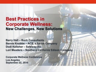 Best Practices in
Corporate Wellness:
New Challenges, New Solutions

Barry Hall – Buck Consultants
Bernie Knobbe – ACS, a Xerox Company
Dodi Kelleher – Safeway Inc.
Lori Meaders – Southern California Edison Company

Corporate Wellness Conference
Los Angeles
September 22, 2010
 