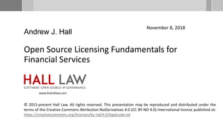Open Source Licensing Fundamentals for
Financial Services
November 8, 2018
Andrew J. Hall
© 2015-present Hall Law. All rights reserved. This presentation may be reproduced and distributed under the
terms of the Creative Commons Attribution-NoDerivatives 4.0 (CC BY-ND 4.0) International license published at:
https://creativecommons.org/licenses/by-nd/4.0/legalcode.txt
www.thehalllaw.com
 