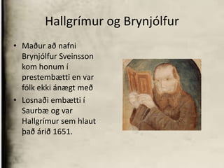 Hallgrímur og BrynjólfurMaður að nafni Brynjólfur Sveinsson kom honum í prestembætti en var fólk ekki ánægt með Losnaði embætti í Saurbæ og var Hallgrímur sem hlaut það árið 1651.
