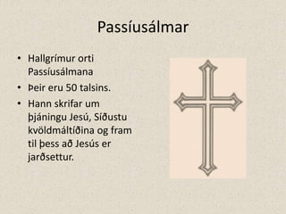 PassíusálmarHallgrímur orti Passíusálmana Þeir eru 50 talsins.Hann skrifar um þjáningu Jesú, Síðustu kvöldmáltíðina og fram til þess að Jesús er jarðsettur.