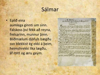 SálmarEplið einaaumlega ginnti um sinn.Falskoss því fékk að reyna,frelsarinn, munnur þinn.Blíðmælum djöfuls bægðusvo blekkist ég ekki á þeim,heimshrekki líka lægðu,líf mitt og æru geym.