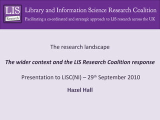 The research landscape The wider context and the LIS Research Coalition response  Presentation to LISC(NI) – 29 th  September 2010 Hazel Hall 