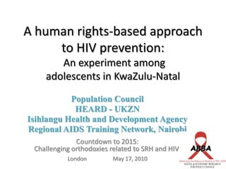 A human rights-based approach to HIV prevention: An experiment among adolescents in KwaZulu-Natal,[object Object],Population Council,[object Object],HEARD - UKZN,[object Object],Isihlangu Health and Development Agency,[object Object],Regional AIDS Training Network, Nairobi,[object Object],Countdown to 2015: ,[object Object],Challenging orthodoxies related to SRH and HIV  ,[object Object],London		May 17, 2010,[object Object]