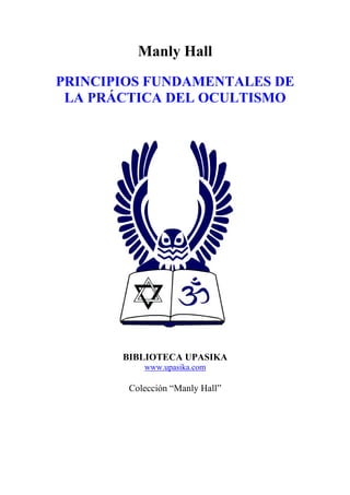 Manly Hall
PRINCIPIOS FUNDAMENTALES DE
LA PRÁCTICA DEL OCULTISMO
BIBLIOTECA UPASIKA
www.upasika.com
Colección “Manly Hall”
 