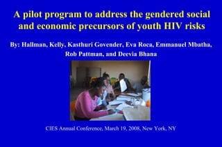 A pilot program to address the gendered social
and economic precursors of youth HIV risks
By: Hallman, Kelly, Kasthuri Govender, Eva Roca, Emmanuel Mbatha,
Rob Pattman, and Deevia Bhana
CIES Annual Conference, March 19, 2008, New York, NY
 