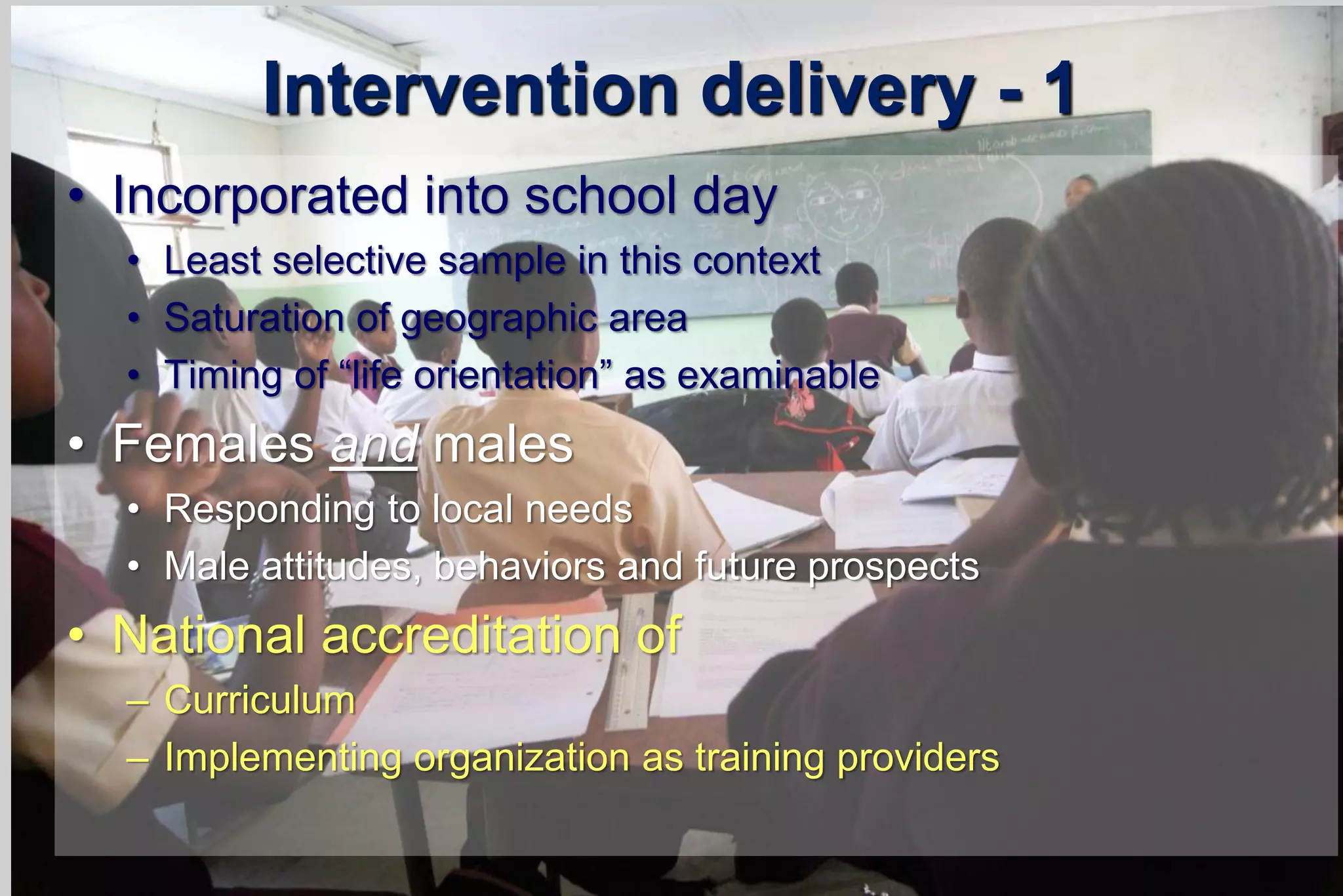 Intervention delivery - 1
• Incorporated into school day
• Least selective sample in this context
• Saturation of geographic area
• Timing of “life orientation” as examinable
• Females and males
• Responding to local needs
• Male attitudes, behaviors and future prospects
• National accreditation of
– Curriculum
– Implementing organization as training providers
 