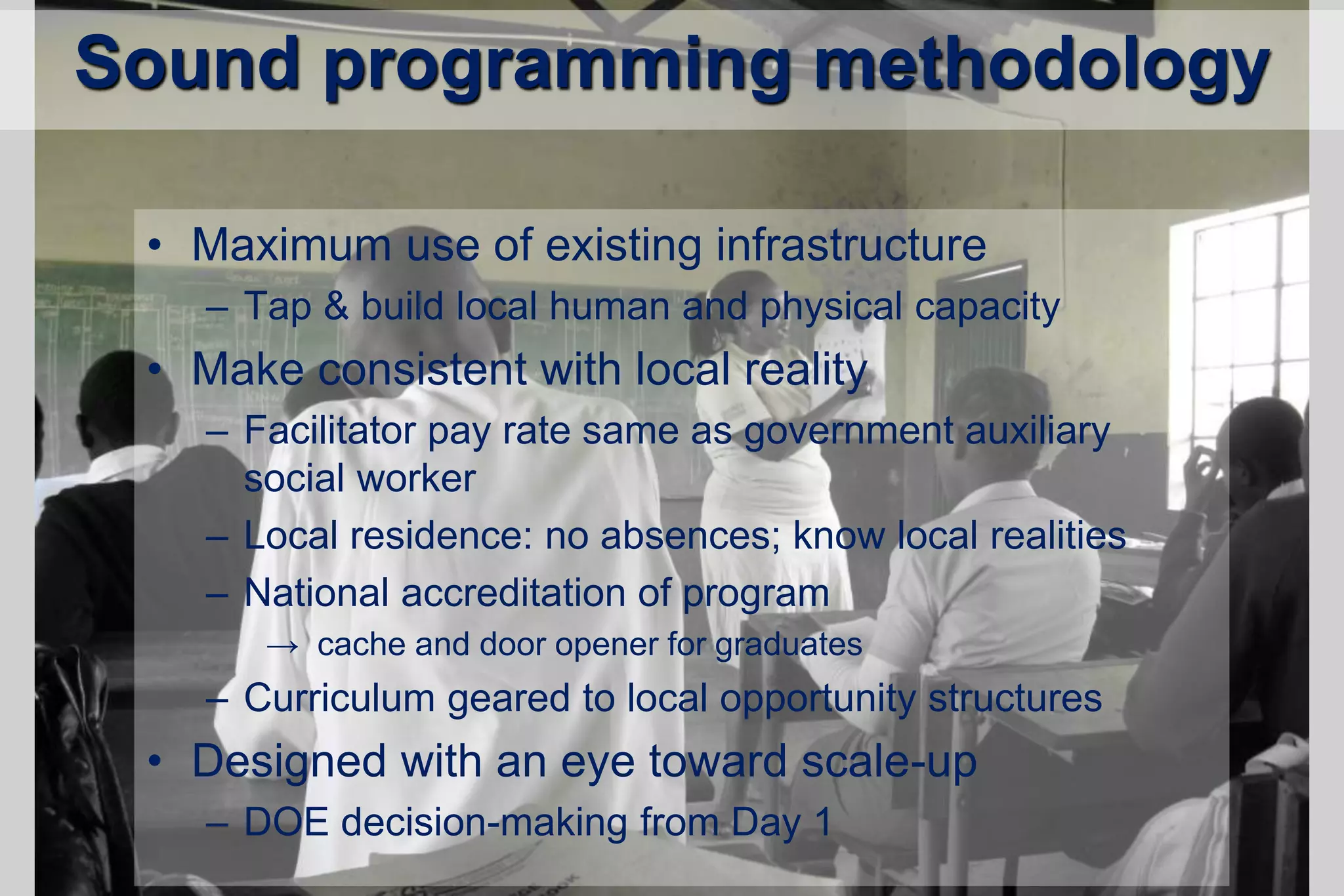 Sound programming methodology
• Maximum use of existing infrastructure
– Tap & build local human and physical capacity
• Make consistent with local reality
– Facilitator pay rate same as government auxiliary
social worker
– Local residence: no absences; know local realities
– National accreditation of program
→ cache and door opener for graduates
– Curriculum geared to local opportunity structures
• Designed with an eye toward scale-up
– DOE decision-making from Day 1
 
