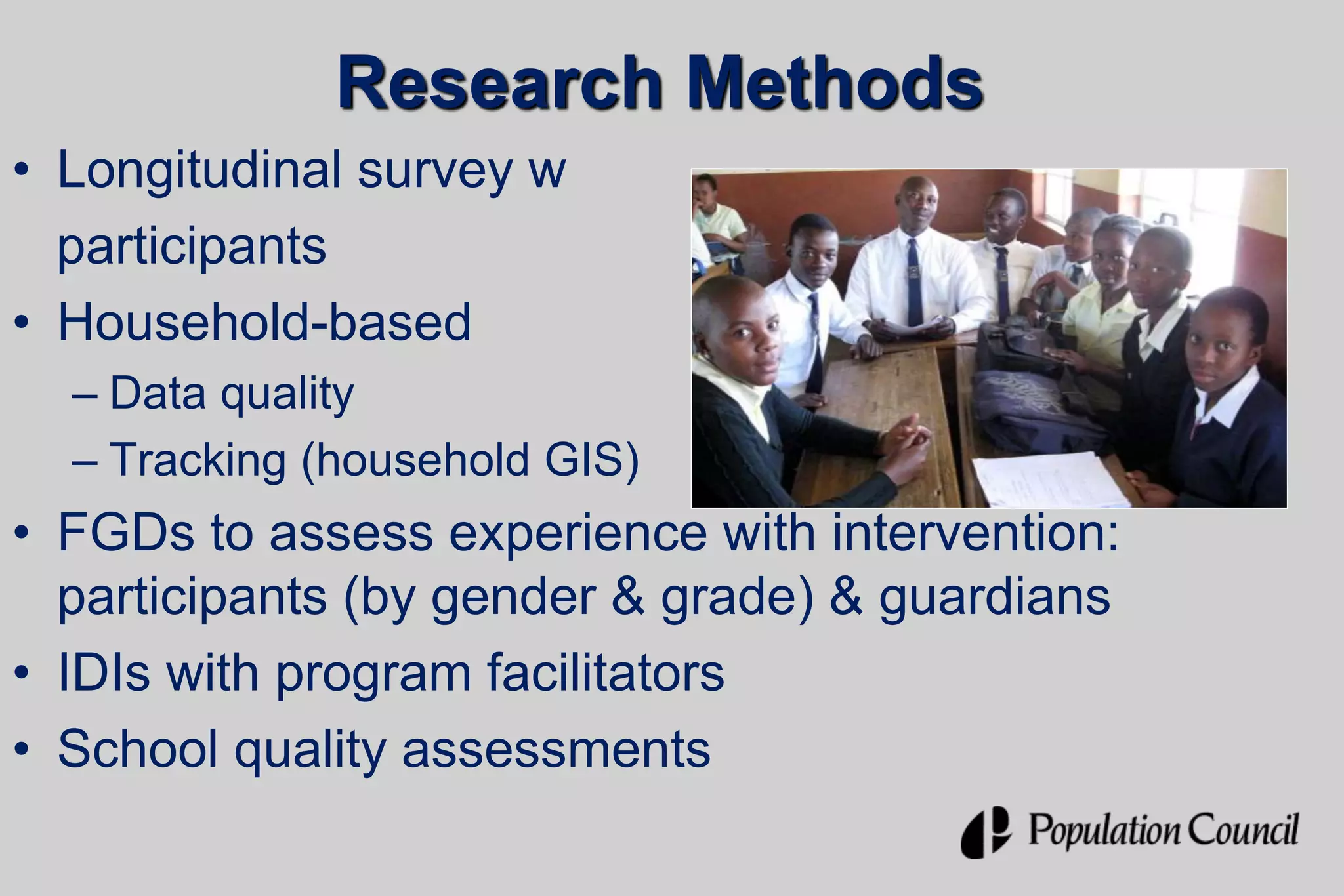 Research Methods
• Longitudinal survey w
participants
• Household-based interview
– Data quality
– Tracking (household GIS)
• FGDs to assess experience with intervention:
participants (by gender & grade) & guardians
• IDIs with program facilitators
• School quality assessments
 