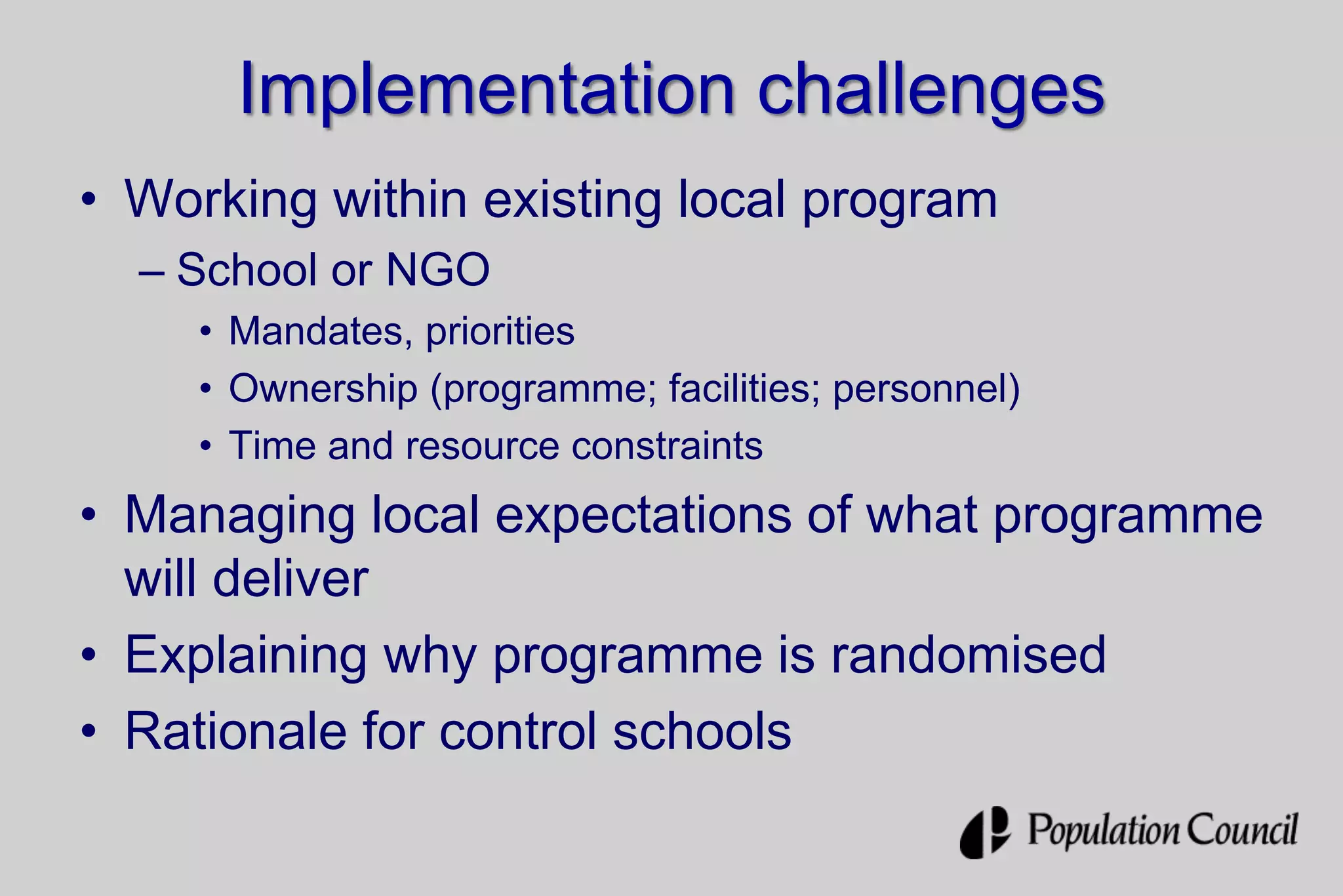 Implementation challenges
• Working within existing local program
– School or NGO
• Mandates, priorities
• Ownership (programme; facilities; personnel)
• Time and resource constraints
• Managing local expectations of what programme
will deliver
• Explaining why programme is randomised
• Rationale for control schools
 