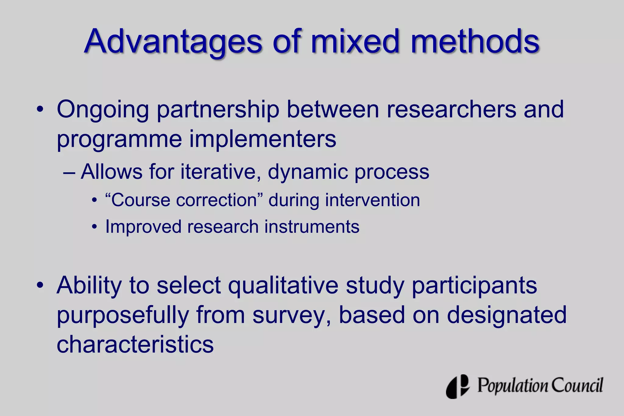 Advantages of mixed methods
• Ongoing partnership between researchers and
programme implementers
– Allows for iterative, dynamic process
• “Course correction” during intervention
• Improved research instruments
• Ability to select qualitative study participants
purposefully from survey, based on designated
characteristics
 