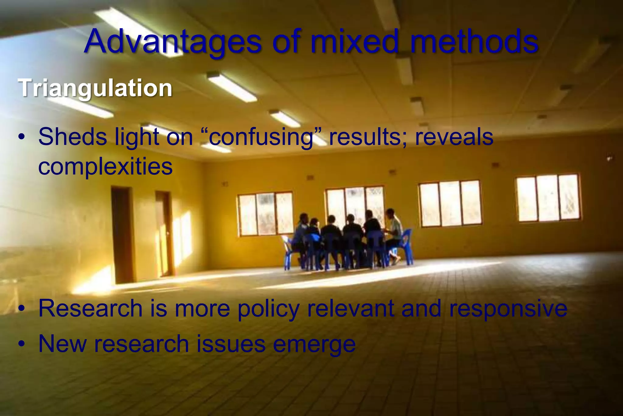 Advantages of mixed methods
Triangulation
• Sheds light on “confusing” results; reveals
complexities
• Research is more policy relevant and responsive
• New research issues emerge
 