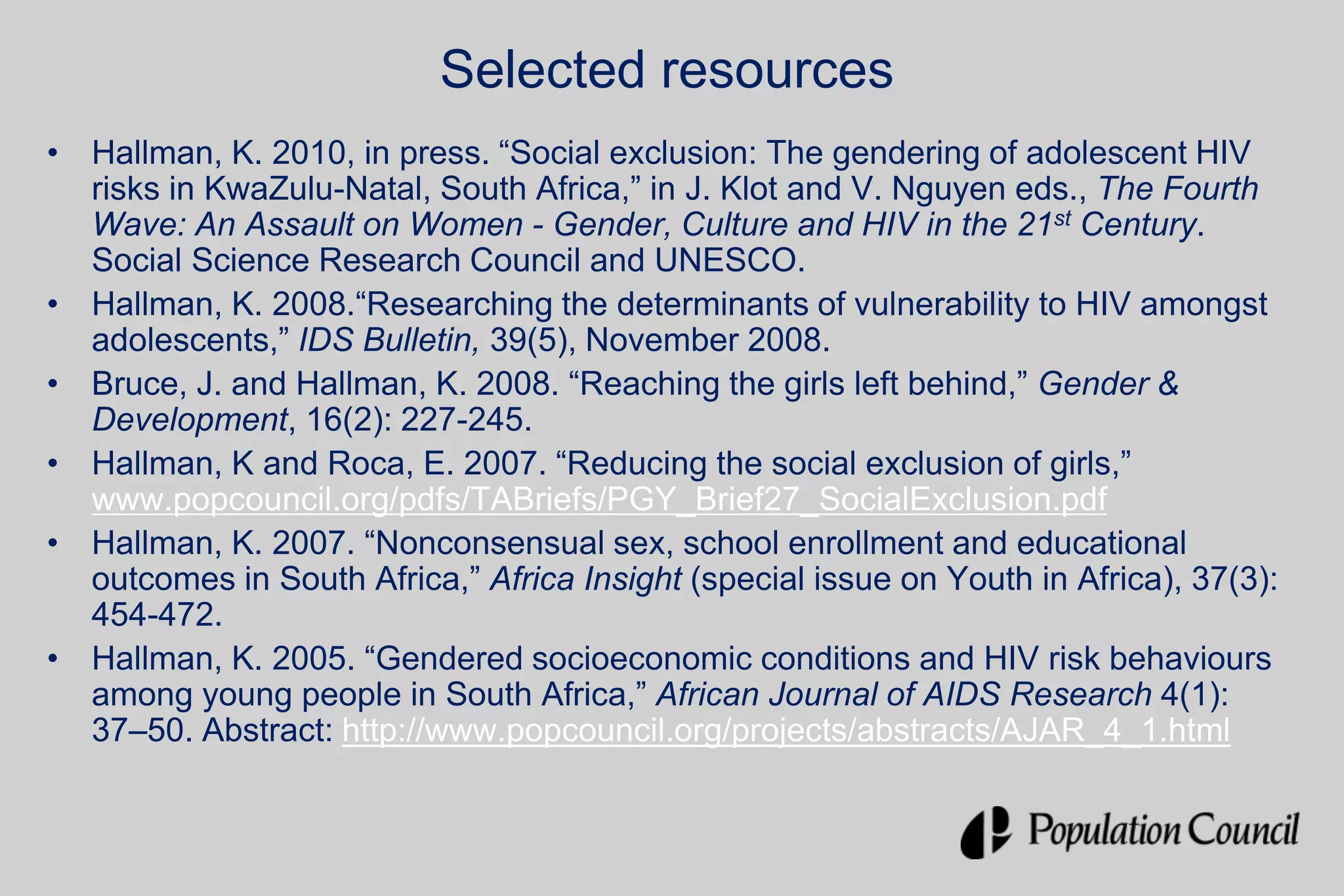 Selected resources
• Hallman, K. 2010, in press. “Social exclusion: The gendering of adolescent HIV
risks in KwaZulu-Natal, South Africa,” in J. Klot and V. Nguyen eds., The Fourth
Wave: An Assault on Women - Gender, Culture and HIV in the 21st Century.
Social Science Research Council and UNESCO.
• Hallman, K. 2008.“Researching the determinants of vulnerability to HIV amongst
adolescents,” IDS Bulletin, 39(5), November 2008.
• Bruce, J. and Hallman, K. 2008. “Reaching the girls left behind,” Gender &
Development, 16(2): 227-245.
• Hallman, K and Roca, E. 2007. “Reducing the social exclusion of girls,”
www.popcouncil.org/pdfs/TABriefs/PGY_Brief27_SocialExclusion.pdf
• Hallman, K. 2007. “Nonconsensual sex, school enrollment and educational
outcomes in South Africa,” Africa Insight (special issue on Youth in Africa), 37(3):
454-472.
• Hallman, K. 2005. “Gendered socioeconomic conditions and HIV risk behaviours
among young people in South Africa,” African Journal of AIDS Research 4(1):
37–50. Abstract: http://www.popcouncil.org/projects/abstracts/AJAR_4_1.html
 