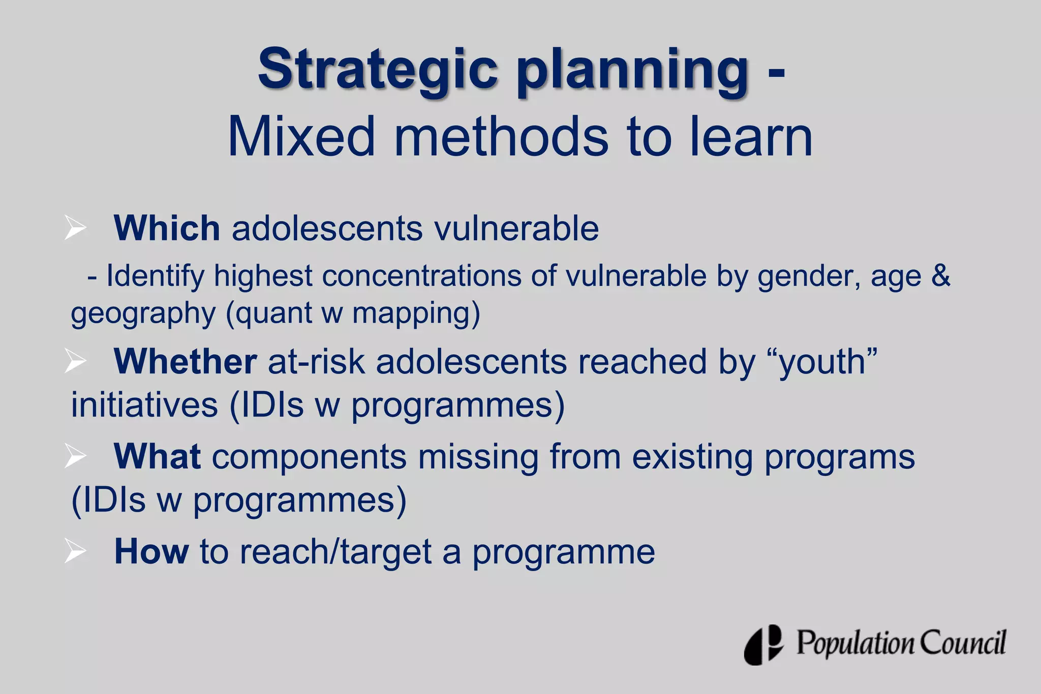 Strategic planning -
Mixed methods to learn
 Which adolescents vulnerable
- Identify highest concentrations of vulnerable by gender, age &
geography (quant w mapping)
 Whether at-risk adolescents reached by “youth”
initiatives (IDIs w programmes)
 What components missing from existing programs
(IDIs w programmes)
 How to reach/target a programme
 