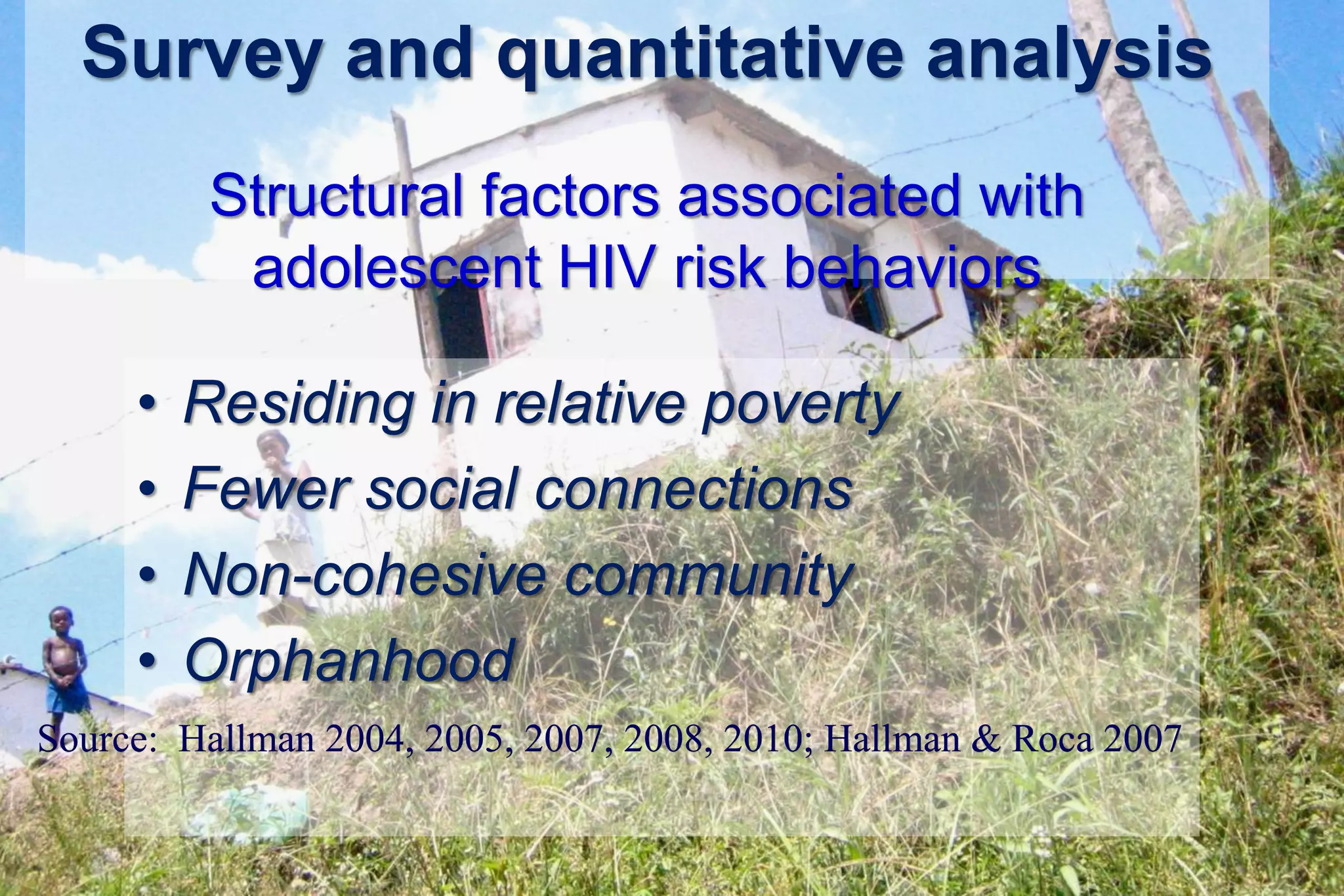 Survey and quantitative analysis
Structural factors associated with
adolescent HIV risk behaviors
• Residing in relative poverty
• Fewer social connections
• Non-cohesive community
• Orphanhood
Source: Hallman 2004, 2005, 2007, 2008, 2010; Hallman & Roca 2007
 