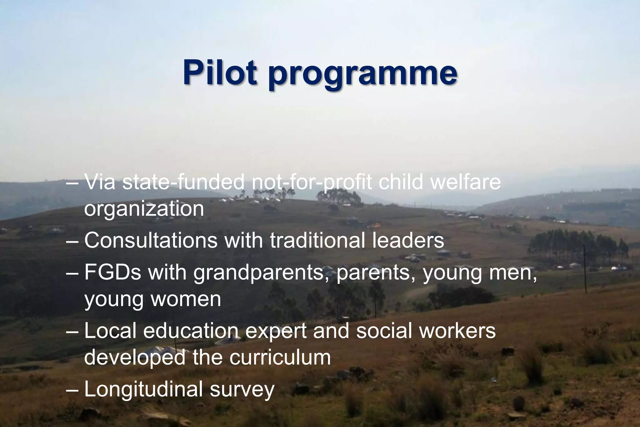 Pilot programme
– Via state-funded not-for-profit child welfare
organization
– Consultations with traditional leaders
– FGDs with grandparents, parents, young men,
young women
– Local education expert and social workers
developed the curriculum
– Longitudinal survey
 