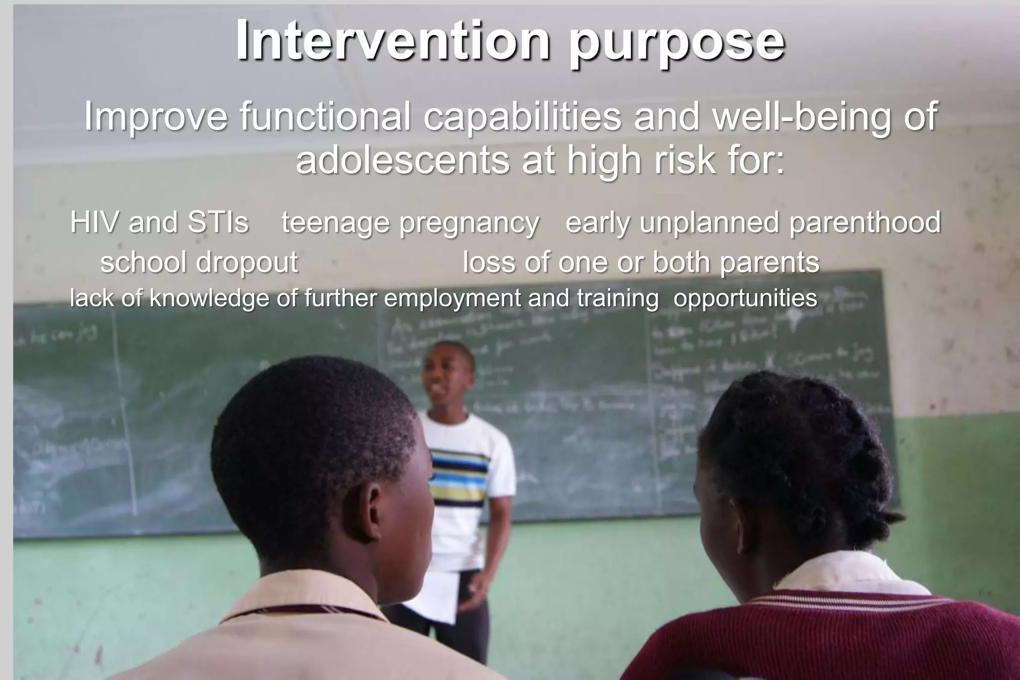 Intervention purpose
Improve functional capabilities and well-being of
adolescents at high risk for:
HIV and STIs teenage pregnancy early unplanned parenthood
school dropout loss of one or both parents
lack of knowledge of further employment and training opportunities
 