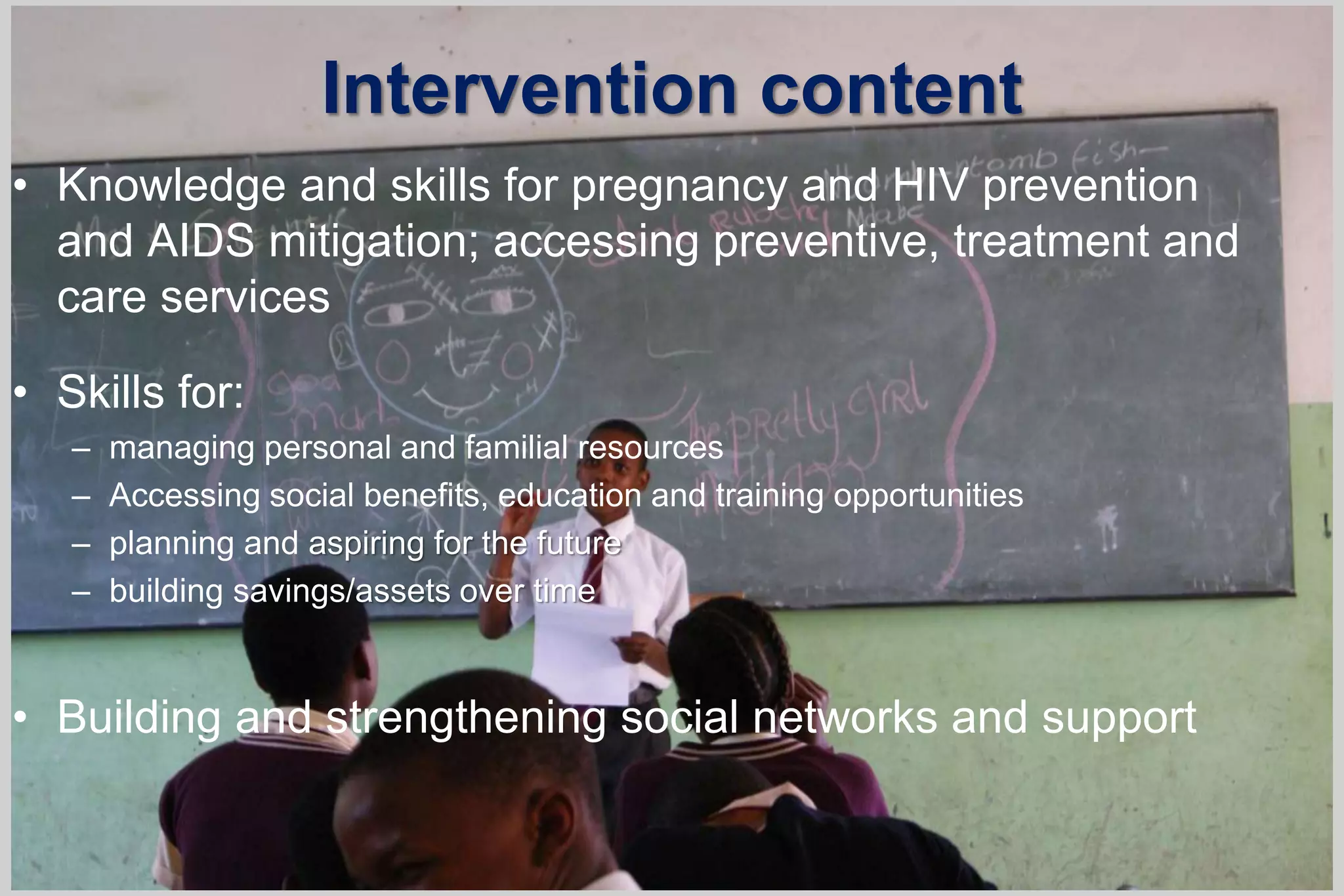 Intervention content
• Knowledge and skills for pregnancy and HIV prevention
and AIDS mitigation; accessing preventive, treatment and
care services
• Skills for:
– managing personal and familial resources
– Accessing social benefits, education and training opportunities
– planning and aspiring for the future
– building savings/assets over time
• Building and strengthening social networks and support
 