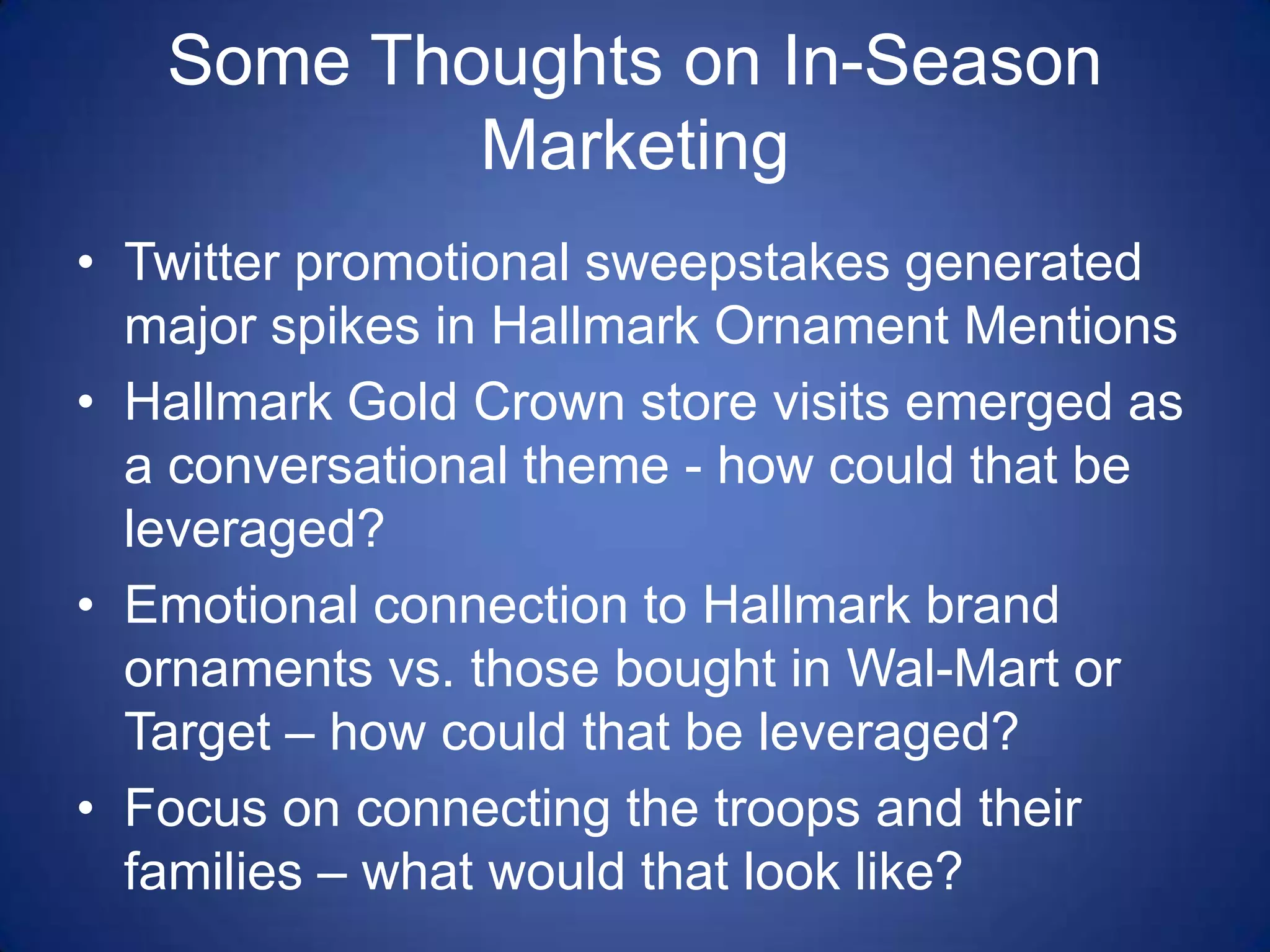 Some Thoughts on In-Season MarketingTwitter promotional sweepstakes generated major spikes in Hallmark Ornament MentionsHallmark Gold Crown store visits emerged as a conversational theme - how could that be leveraged?Emotional connection to Hallmark brand ornaments vs. those bought in Wal-Mart or Target – how could that be leveraged?Focus on connecting the troops and their families – what would that look like?