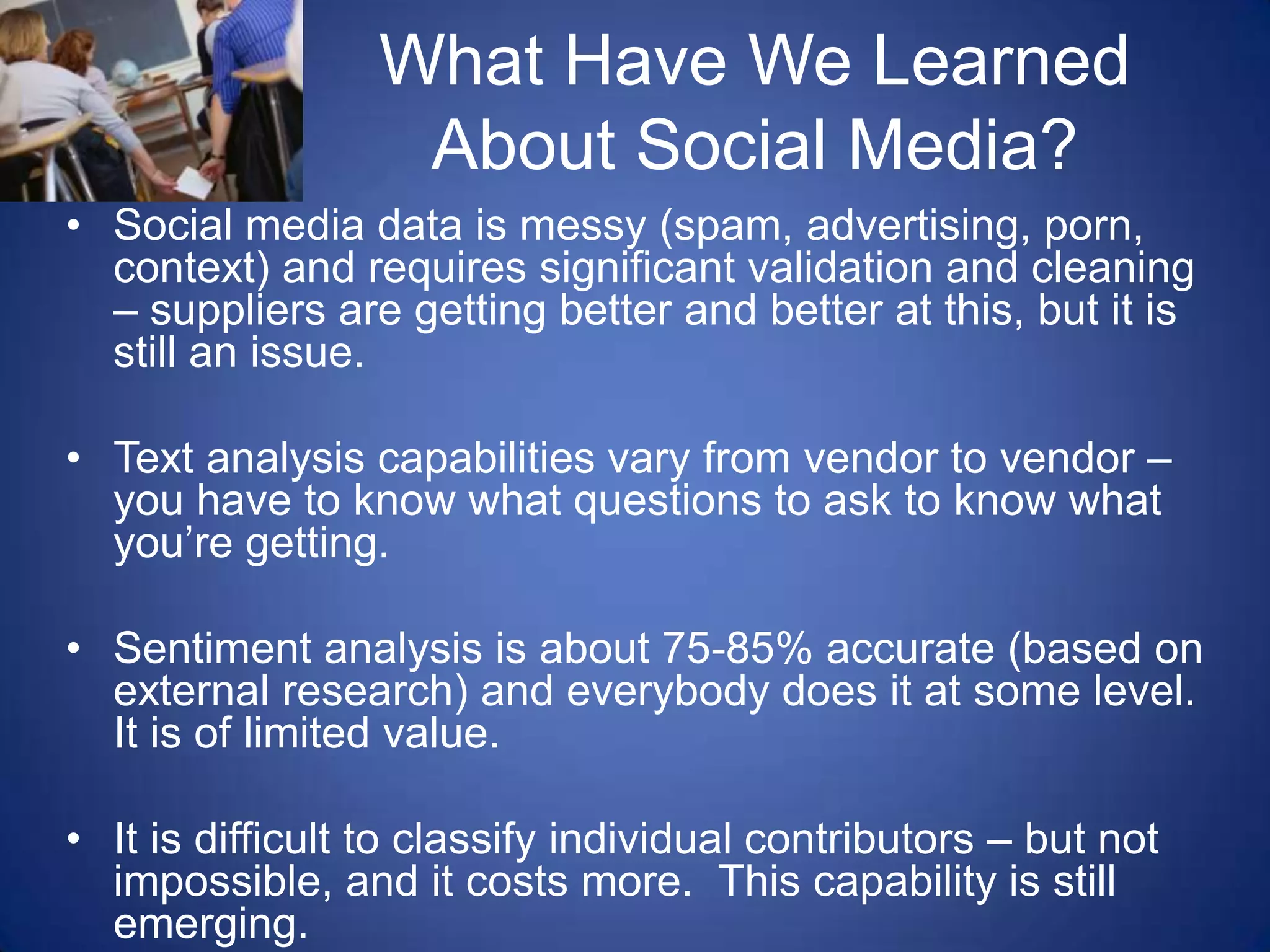 What Have We Learned About Social Media?Social media data is messy (spam, advertising, porn, context) and requires significant validation and cleaning – suppliers are getting better and better at this, but it is still an issue. Text analysis capabilities vary from vendor to vendor – you have to know what questions to ask to know what you’re getting.Sentiment analysis is about 75-85% accurate (based on external research) and everybody does it at some level.  It is of limited value.It is difficult to classify individual contributors – but not impossible, and it costs more.  This capability is still emerging.