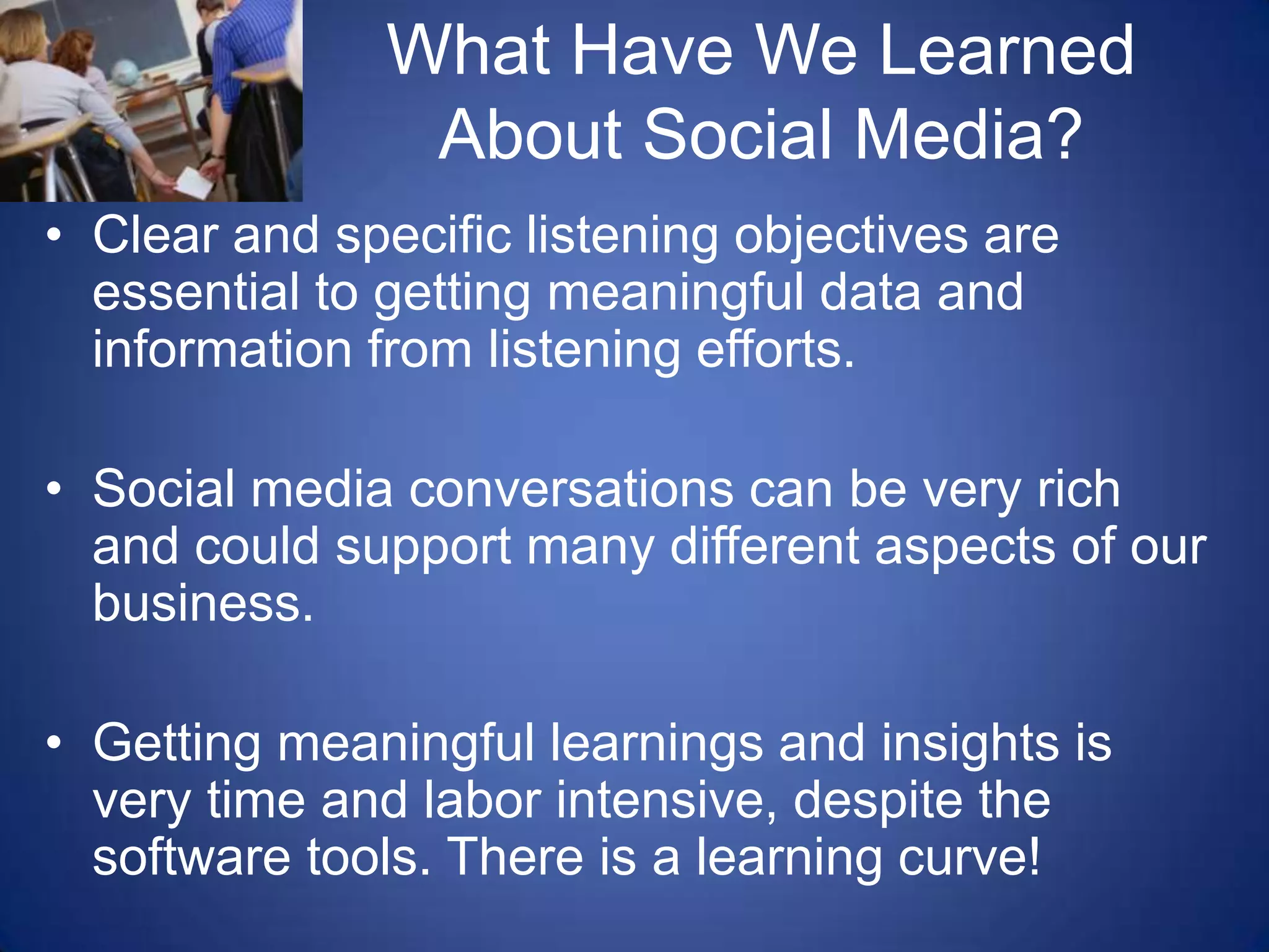What Have We Learned About Social Media?Clear and specific listening objectives are essential to getting meaningful data and information from listening efforts.Social media conversations can be very rich and could support many different aspects of our business.Getting meaningful learnings and insights is very time and labor intensive, despite the software tools. There is a learning curve!