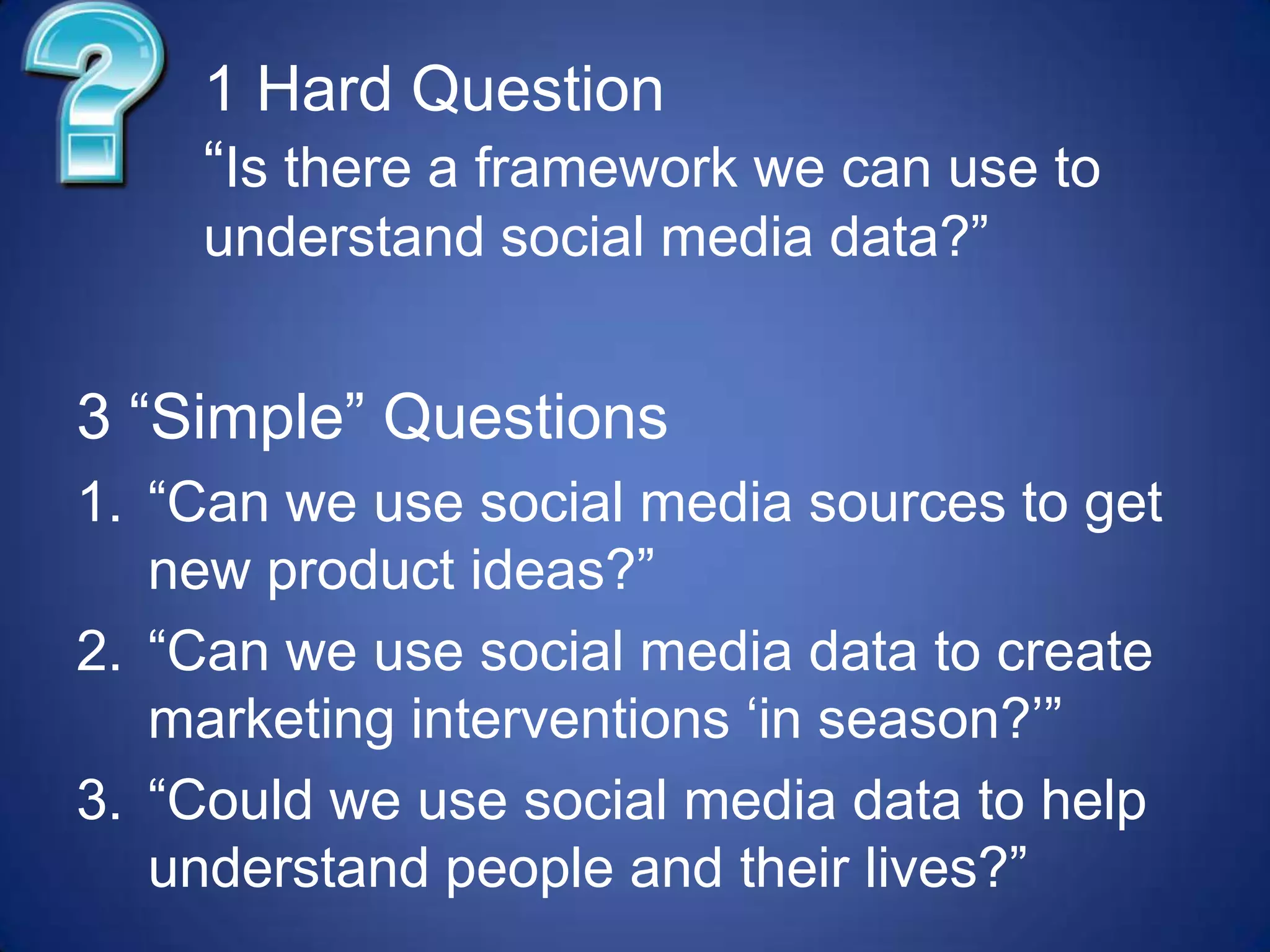 1 Hard Question“Is there a framework we can use to understand social media data?”3 “Simple” Questions“Can we use social media sources to get new product ideas?”“Can we use social media data to create marketing interventions ‘in season?’”“Could we use social media data to help understand people and their lives?”