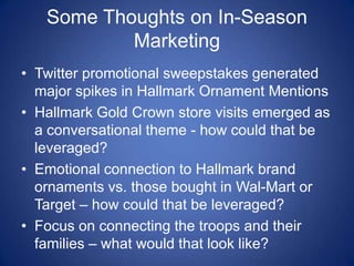 Some Thoughts on In-Season MarketingTwitter promotional sweepstakes generated major spikes in Hallmark Ornament MentionsHallmark Gold Crown store visits emerged as a conversational theme - how could that be leveraged?Emotional connection to Hallmark brand ornaments vs. those bought in Wal-Mart or Target – how could that be leveraged?Focus on connecting the troops and their families – what would that look like?