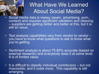 What Have We Learned About Social Media?Social media data is messy (spam, advertising, porn, context) and requires significant validation and cleaning – suppliers are getting better and better at this, but it is still an issue. Text analysis capabilities vary from vendor to vendor – you have to know what questions to ask to know what you’re getting.Sentiment analysis is about 75-85% accurate (based on external research) and everybody does it at some level.  It is of limited value.It is difficult to classify individual contributors – but not impossible, and it costs more.  This capability is still emerging.