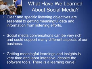 What Have We Learned About Social Media?Clear and specific listening objectives are essential to getting meaningful data and information from listening efforts.Social media conversations can be very rich and could support many different aspects of our business.Getting meaningful learnings and insights is very time and labor intensive, despite the software tools. There is a learning curve!