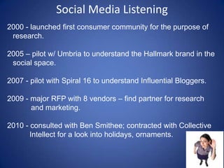Social Media Listening2000 - launched first consumer community for the purpose of research.   2005 – pilot w/ Umbria to understand the Hallmark brand in the social space. 2007 - pilot with Spiral 16 to understand Influential Bloggers. 2009 - major RFP with 8 vendors – find partner for research and marketing. 2010 - consulted with Ben Smithee; contracted with Collective Intellect for a look into holidays, ornaments.