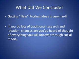 What Did We Conclude?
• Getting “New” Product ideas is very hard!

• If you do lots of traditional research and
  ideation, chances are you’ve heard of thought
  of everything you will uncover through social
  media.
 